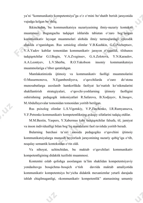 tadqiqot ishlarida tabiatan o‘zaro bog‘langan kommunikativ layoqat muammolari alohida ilmiy tarmoqlardagi epizodik shaklda o‘rganishgan. rus sotsiolog olimlar v.b.kashkin, g.g.pocheptsov, v.a.yadov kabilar tomonidan kommunikativ jarayon o‘rganildi, tilshunos tadqiqotchilar g.i.bogin, v.a.zveginsev, g.a.zolotova, y.n.karaulov, a.a.leontyev, l.v.sherba, r.o.yakobson insoniy kommunikatsiya muammolariga e’tibor qaratishgan. mamlakatimizda ijtimoiy va kommunikativ faolligi muammolarini o.musurmonova, n.egamberdiyeva, o‘quvchilarda o‘zaro do‘stona munosabatlarga asoslanib hamkorlikda faoliyat ko‘rsatish ko‘nikmalarini shakllantirish strategiyalari, o‘quvchi-yoshlarning ijtimoiy faolligini oshirishning pedagogik imkoniyatlari r.safarova, b.xodjayev, k.inoqov, m.abdullayevalar tomonidan tomonidan yoritib berilgan. rus psixolog olimlar l.s.vigotskiy, v.p.zinchenko, i.r.rumyanseva, v.f.petrenko kommunikativ kompetentlikning axloqiy sifatlarini tadqiq etdilar. m.m.baxtin, yaspers, y.xabermas kabi tadqiqotchilar falsafa, til, jamiyat va inson individualligi bilan bog‘liq masalalarni faol ravishda yoritib beradi. bularning barchasi ta’siri asosida pedagogika o‘quvchini ijtimoiy kommunikatsiyalarga munosib tayyorlash jarayonining nazariy qobig‘iga o‘tib, noqulay semantik kontekstdan o‘rin oldi. va nihoyat, uchinchidan, bu maktab o‘quvchilari kommunikativ kompetentligining didaktik tuzilishi muammosi. kontentni eslab qolishga asoslangan ta’lim shaklidan kompetentsiyaviy yondashuvga bosqichma–bosqich o‘tish davrida maktab amaliyotida kommunikativ kompetentsiya bo‘yicha didaktik …