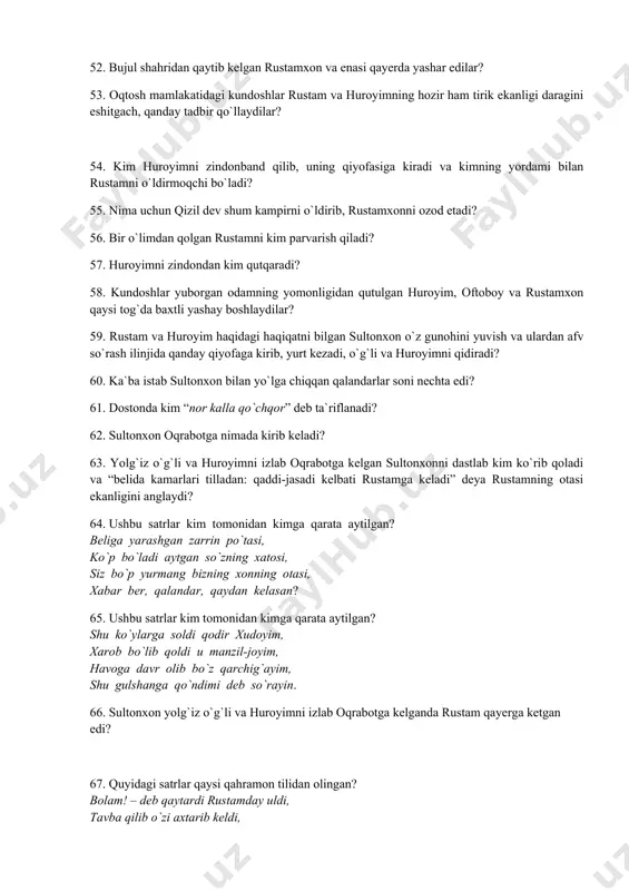 adbir qo`llaydilar? 54. kim huroyimni zindonband qilib, uning qiyofasiga kiradi va kimning yordami bilan rustamni o`ldirmoqchi bo`ladi? 55. nima uchun qizil dev shum kampirni o`ldirib, rustamxonni ozod etadi? 56. bir o`limdan qolgan rustamni kim parvarish qiladi? 57. huroyimni zindondan kim qutqaradi? 58. kundoshlar yuborgan odamning yomonligidan qutulgan huroyim, oftoboy va rustamxon qaysi tog`da baxtli yashay boshlaydilar? 59. rustam va huroyim haqidagi haqiqatni bilgan sultonxon o`z gunohini yuvish va ulardan afv so`rash ilinjida qanday qiyofaga kirib, yurt kezadi, o`g`li va huroyimni qidiradi? 60. ka`ba istab sultonxon bilan yo`lga chiqqan qalandarlar soni nechta edi? 61. dostonda kim “nor kalla qo`chqor” deb ta`riflanadi? 62. sultonxon oqrabotga nimada kirib keladi? 63. yolg`iz o`g`li va huroyimni izlab oqrabotga kelgan sultonxonni dastlab kim ko`rib qoladi va “belida kamarlari tilladan: qaddi-jasadi kelbati rustamga keladi” deya rustamning otasi ekanligini anglaydi? 64. ushbu satrlar kim tomonidan kimga qarata aytilgan? beliga yarashgan zarrin po`tasi, ko`p bo`ladi aytgan so`zning xatosi, siz …