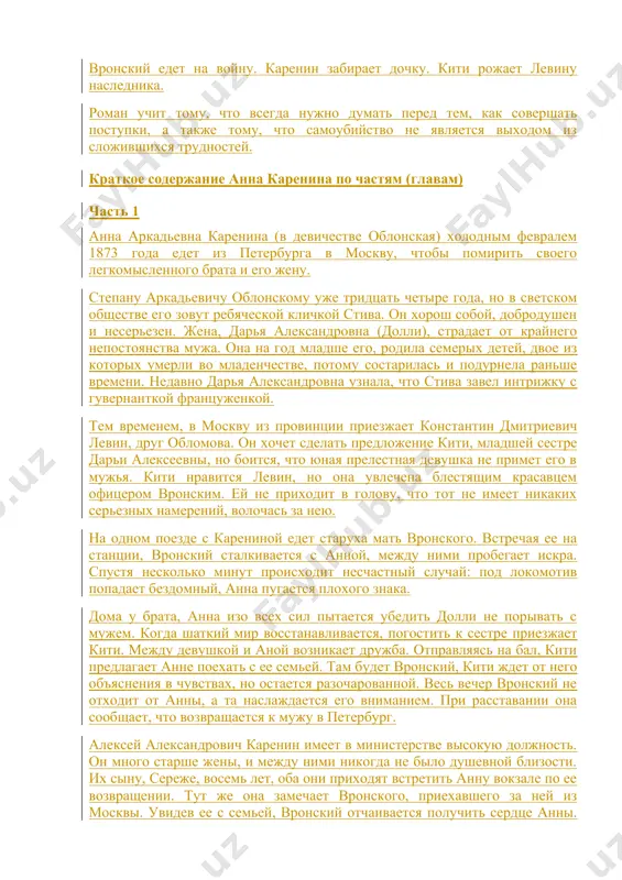 анна считает, что любовь вронского угасает. они переезжают в загородный дом вронского, но и там отношения остаются сложными, что понимает долли, приехавшая их навестить. сильно поссорившись, вронский едет к матери в поместье, анна отправляется за ним. на вокзале, вспомнив обстоятельства из знакомства, бросается под поезд, решая, что это единственный выход из ситуации. вронский едет на войну. каренин забирает дочку. кити рожает левину наследника. роман учит тому, что всегда нужно думать перед тем, как совершать поступки, а также тому, что самоубийство не является выходом из сложившихся трудностей. краткое содержание анна каренина по частям (главам) часть 1 анна аркадьевна каренина (в девичестве облонская) холодным февралем 1873 года едет из петербурга в москву, чтобы помирить своего легкомысленного брата и его жену. степану аркадьевичу облонскому уже тридцать четыре года, но в светском обществе его зовут ребяческой кличкой стива. он хорош собой, добродушен и несерьезен. жена, дарья александровна (долли), страдает от крайнего непостоянства мужа. она …