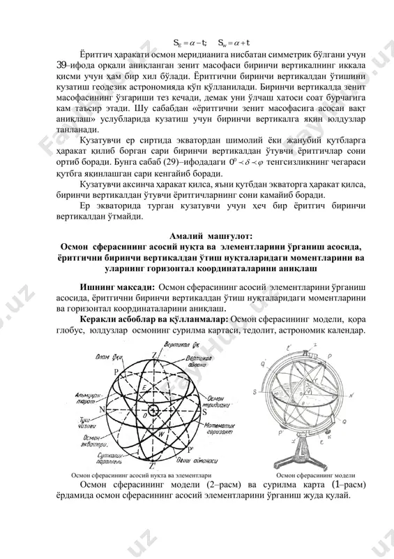 тбдан экваторга ҳаракат қилса, биринчи вертикалдан ўтувчи ёритгичларнинг сони камайиб боради. ер экваторида турган кузатувчи учун ҳеч бир ёритгич биринчи вертикалдан ўтмайди. амалий машғулот: осмон сферасининг асосий нуқта ва элементларини ўрганиш асосида, ёритгични биринчи вертикалдан ўтиш нуқталаридаги моментларини ва уларнинг горизонтал координаталарини аниқлаш ишнинг максади: осмон сферасининг асосий элементларини ўрганиш асосида, ёритгични биринчи вертикалдан ўтиш нуқталаридаги моментларини ва горизонтал координаталарини аниқлаш. керакли асбоблар ва қўлланмалар: осмон сферасининг модели, қора глобус, юлдузлар осмонинг сурилма картаси, тедолит, астрономик календар. осмон сферасининг асосий нуқта ва элементлари осмон сферасининг модели осмон сферасининг модели (2–расм) ва сурилма карта (1–расм) ёрдамида осмон сферасининг асосий элементларини ўрганиш жуда қулай. кузатувчининг осмон сфераси модели марказида 0=нуқтада жойлашган деб фараз қилинади, oz – вертикал чизиққа перпендикуляр текислик z– математик горизонт текислиги: n дан s га ўтказилган чизиқ туш чизиғини, pp1–олам ўқига (унинг атрофида осмон сфераси кўринма айланади) перпендикуляр текисликдаги айлана qq1–осмон экваторини ифодалайди. осмон экватори осмон сферасини шимолий ва …