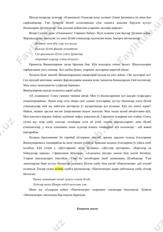 ғ билимларни ўрганадилар. ана шундан кейин​гина уларнинг ақллари киради». вазир сумати деди: «олампаноҳ! умримиз бебаҳо. нутқ илмини узоқ йиллар ўрганиш керак. фарзандларинг қанчалик тез оқил бўлиб етишсалар, шунчалик яхши. бекорга айтмаганлар: илмнинг чеки йўқ, умр эса қисқа, билсанг бўлди фақат моҳиятини. сув аралашган бўлса сутга ўрдаклар ажратиб олурлар сутни бемалол. орамизда вишнушарман деган брахман бор. кўп илмларда олиму фозил. шаҳзодаларни тарбиялашни унга топшир. ҳеч шубҳа йўқки, уларнинг ақлларини киритиб қўяди. подшоҳ буни эшитиб, вишнушарманни чақиртириб келади ва унга дейди: «эй, муҳтарам зот! сен шундай қилгинки, менинг фарзандларим жамики илму ҳикматда бошқалардан ўзиб кетсинлар. мен сенга тилаганингча туҳфалар бераман». вишнушарман шунда подшоҳга қараб дебди: «о, олампаноҳ! сенга гапнинг чинини айтай. мен ўз билимларимни ҳеч қандай туҳфаларга алмаштирмайман. лекин агар олти ойдан сўнг сенинг ўғилларинг қутлуғ билимлар эгаси бўлиб етишмасалар, мен шу пайтгача орттирган ўз шуҳратимдан воз кечаман. кўп сўз кимга керак? майли, менинг арслон янглиғ ўкирганимни жаҳон эшитсин. мен таъма қилиб …