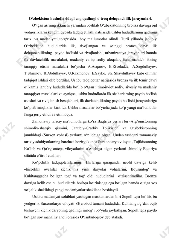 shtiradilar. bronza davriga kelib esa bu hududlarda boshqa ko‘rinishga ega bo‘lgan hamda o‘ziga xos xo‘jalik shaklidagi yangi madaniyatlar shakllana boshlaydi. ushbu madaniyat sohiblari yashagan maskanlardan biri sopollitepa bo‘lib, bu yodgorlik surxondaryo viloyati sherobod tumani hududida, kuhitangtog‘dan oqib tushuvchi kichik daryoning qadimgi irmog‘i bo‘yida joylashgan. sopollitepa paydo bo‘lgan soy mahalliy aholi orasida o‘lanbuloqsoy deb ataladi. janubiy o‘zbekiston hududlarida hozirgi kunga qadar aniq bo‘lgan eng qadimgi o‘troq dehqonchilik jarayonlari, tadqiqotchilarning fikricha, quyidagi beshta asosiy bosqichga bo‘linadi: 1. sopolli bosqichi -mil. avv. 1700-1500 yy. 2. jarqo‘ton bosqichi -mil. avv. 1500-1350 yy. 3. ko‘zali bosqichi -mil. avv. 1350-1200 yy. 4. molali bosqichi - mil. avv. 1200-1050 yy. 5. bo‘ston bosqichi – mil.avv. 1050-900 yy. ushbu bosqichlarning sanalari tadqiqotchilar tomonidan maxsus tahlil etilib ilmiy jihatdan asoslangan (a.asqarov). tadqiqotlar tahlilidan shunday xulosa chiqarishimiz mumkinki, shimoliy baqtriyaning qadimgi shaharlari uzoq davom etgan tarixiy jarayonlar va turli: ijtimoiy-iqtisodiy, siyosiy, madaniy va tabiiy-geografik omillarning ta’siri natijasida shakllanib kelgan. qadimgi …