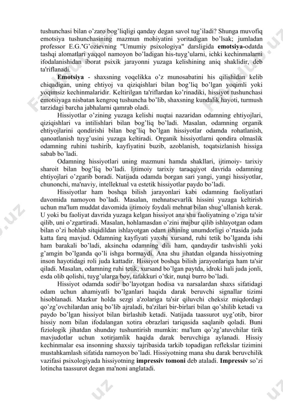 izda aks ettirilishga aytiladi. q.turg’unov muallifligidagi lug’atda hissiyot-shaxsning voqelikdagi narsa va hodisalarga, kishilarga hamda o’z-o’ziga bo’lgan munosabatlarida kelib chiqadigan yoqimli yoki yoqimsiz kechinmalardan iborat. professor e.g’oziev muallifligidagi "umumiy psixologiya" darsligida hissiyot- odamda, tirik mavjudotlar miyasida, ya'ni shaxslarning ehtiyojlarini qondiruvchi va unga monelik qiluvchi ob'ektlarga nisbatan uning munosabatlarini aks ettirish ma'nosida qo’llaniladi. yuqoridagi ta'riflardan ko’rinib turibdiki, hissiyot bizning tuyg’ularimizning o’ziga xos aks ettirish jarayoni bo’lib, bunda narsa va hodisalarni aks ettirish jarayonida bizda tug’iladigan ichki kechinmalar va munosabatlar aks ettiriladi. demak, hissiyotlar o’z- o’zidan yuzaga kelmasdan, tashqi olamdagi narsa va hodisalarning ta'siri bilan bog’liq ravishda yuzaga keladi. adabiyotlarda hissiyot bilan birga emotsiya tushunchasi ham keng doirada qo’llaniladi. aynan emotsiya tushunchasining mazmuni nimadan iborat va hissiyot tushunchasi bilan o’zaro bog’liqligi qanday degan savol tug’iladi? shunga muvofiq emotsiya tushunchasining mazmun mohiyatini yoritadigan bo’lsak; jumladan professor e.g.’g’ozievning "umumiy psixologiya" darsligida emotsiya-odatda tashqi alomatlari yaqqol namoyon bo’ladigan his-tuyg’ularni, ichki kechinmalarni ifodalanishidan iborat psixik jarayonni yuzaga …