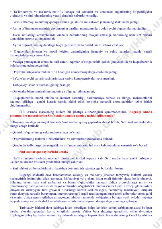 ing jismoniy va ruhiy xatarlari haqida yetarli tushunchalarga ega emasliklari; − voyaga yetmaganlar o‘rtasida turli zararli oqimlar ta’siriga tushib qolish, jinoyatchilik va huquqbuzarlik holatlarining uchrayotganligi; − o‘quvchi tarbiyasida muhim o‘rin tutadigan kompetensiyalarga erishilmaganligi; − ba’zi o‘qituvchi va tarbiyachilarimizda kasbiy kompetensiyalar yetishmasligi; − tarbiyaviy ishlar ta’sirchanligining pastligi; − ota-onalar bilan samarali muloqotning yo‘lga qo‘yilmaganligi; − huquqbuzarlik, mobil telefon va internet qaramligi, narkomaniya, tamaki va alkogol mahsulotlarini iste’mol qilishga qarshi kurash hamda oldini olish bo‘yicha samarali chora-tadbirlar tizimi ishlab chiqilmaganligi. shu o‘rinda masalaning muhim bir jihatiga e’tiboringizni qaratmoqchimiz. bugungi kunda umumta’lim maktablarida sinf soatlar amalda qanday tashkil qilinmoqda? − bugungi kundagi aksariyat hollarda sinf soatlar quruq gaplardan iborat bo‘lib, sinf soat mavzularidan chetga chiqib ketiladi; − qaysidir o‘quvchining xulqi muhokamaga qo‘yiladi; − o‘quvchilarning fanlarni o‘zlashtirishlari va davomatlari muhokama qilinadi; − qandaydir tadbirlarga tayyorgarlik va sinf muammolarini hal etish kabi masalalar xususida so‘z boradi. sinf soatlar qanday bo‘lishi kerak? − ta’lim jarayoni alohida, …