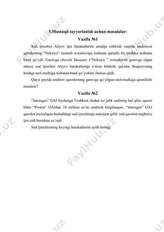 rning garovga qo’yilgan mol-mulkiga qaratilishi mumkin? vazifa №2 “interagro” oaj foydasiga toshkent shahar xo’jalik sudining hal qiluv qarori bilan “proton” oajdan 10 million so’m undirish belgilangan. “interagro” oaj qarzdor joylashgan hududidagi sud ijrochisiga murojaat qilib, sud qarorini majburiy ijro etib berishini so’radi. sud ijrochisining keyingi harakatlarini aytib bering. vazifa №3 tadbirkor inomovning foydasiga xo’jalik sudining hal qiluv qaroriga asosan berilgan ijro hujjati bo’yicha “sayxun” oajdan 6000000 so’m undirish uchun inomov oaj “sayxun” ning joylashgan hududidagi sud ijrochisiga murojaat qilib, sud qarorini majburiy ijro etib berishini so’radi. sud ijrochisi ijroga topshirish muddati o’tganligi uchun ijro ishini qo’zg’atishni rad etdi. sud ijrochisining faoliyati qonuniymi? vazifa №4 uchtepa tuman sud ijrochilari bo’limi sud ijrochisi valiyev, toshkent shahar xo’jalik sudining 2011 yil 13 martdagi 12-1001/06-sonli qarzdor “sayohat” korxonasidan undiruvchi “testil-orom mchj foydasiga 2550000 so’m undirish to’g’risidagi ijro hujjati yuzasidan ijro ishi qo’zg’atdi. ijroni ta’minlash jarayonida qarzdorning ipotekabankda hisob raqami mavjudligini aniqlandi. sud ijrochisining keyingi …