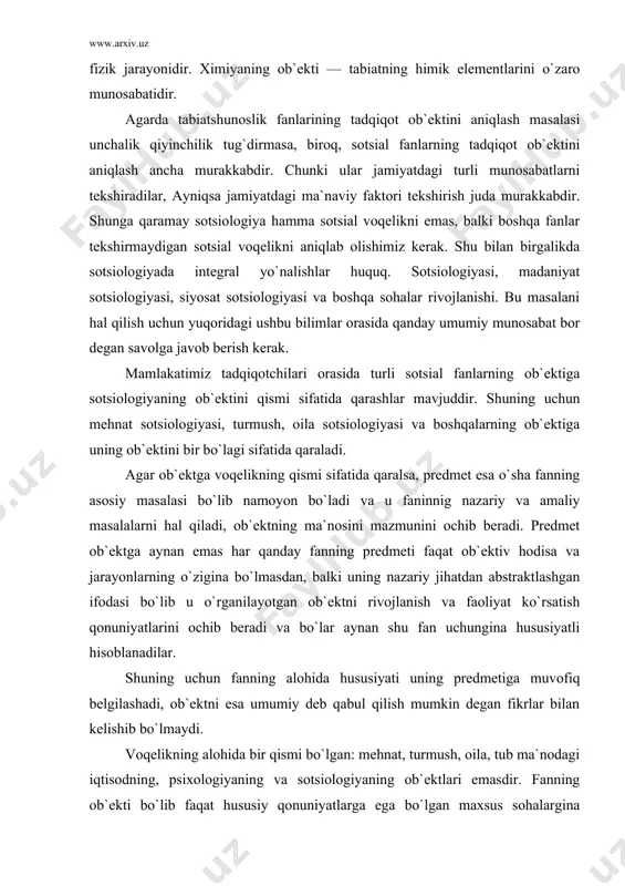 asi bo`lib u o`rganilayotgan ob`ektni rivojlanish va faoliyat ko`rsatish qonuniyatlarini ochib beradi va bo`lar aynan shu fan uchungina hususiyatli hisoblanadilar. shuning uchun fanning alohida hususiyati uning predmetiga muvofiq belgilashadi, ob`ektni esa umumiy deb qabul qilish mumkin degan fikrlar bilan kelishib bo`lmaydi. voqelikning alohida bir qismi bo`lgan: mehnat, turmush, oila, tub ma`nodagi iqtisodning, psixologiyaning va sotsiologiyaning ob`ektlari emasdir. fanning ob`ekti bo`lib faqat hususiy qonuniyatlarga ega bo`lgan maxsus sohalargina mavjud bo`ladilar. fanlarning ob`ektlari bir hil bo`lmaydi. yuqorida ko`rsatilib o`tilgan sohalar turli hil sotsial fanlarning ob`ektlaridir. psixologiyaning ob`ekti bevosita mehnat, turmush yoki oila emas, balki hissiy emotsional olam yoki xuddi shu sohalarda kechayotgan psixik jarayonlardir. iqtisodning ob`ekti bu moddiy farovonlik, oilaning turmush darajasi, ya`ni turmush, oila munosabatlarining iqtisodiy aspektidir. demak fanlar o`rtasidagi farq; nafakat predmet sohasi bo`yicha, balki ob`ekt bo`yicha hamdir. sotsiologiya fanini rivojlanish jarayonida uning ob`ekti va predmeti ham o`zgarib takomillashib borayapti. ob`ekt va predmet hamma vaqt bir-birlari bilan uzviy bog`liq chunki …
