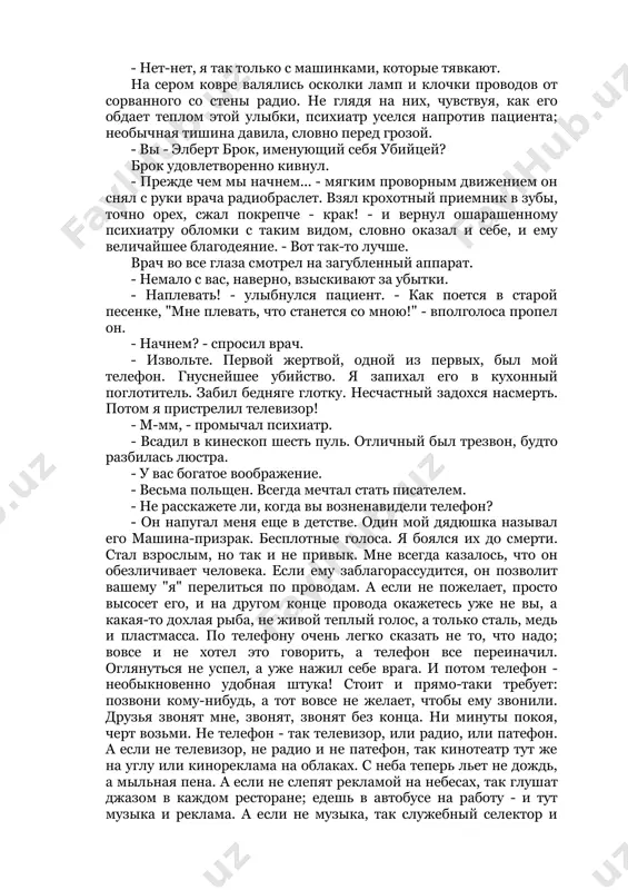 . и нахмурился. что-то в комнате не так. он ощутил это еще с порога. неуверенно огляделся. арестант засмеялся: - удивились, что тут так тихо? просто я кокнул радио. "буйный", - подумал врач. арестант прочел его мысли, улыбнулся и успокоительно поднял руку: - нет-нет, я так только с машинками, которые тявкают. на сером ковре валялись осколки ламп и клочки проводов от сорванного со стены радио. не глядя на них, чувствуя, как его обдает теплом этой улыбки, психиатр уселся напротив пациента; необычная тишина давила, словно перед грозой. - вы - элберт брок, именующий себя убийцей? брок удовлетворенно кивнул. - прежде чем мы начнем... - мягким проворным движением он снял с руки врача радиобраслет. взял крохотный приемник в зубы, точно орех, сжал покрепче - крак! - и вернул ошарашенному психиатру обломки с таким видом, словно оказал и себе, и ему величайшее благодеяние. - вот так-то лучше. врач во все глаза смотрел на загубленный …