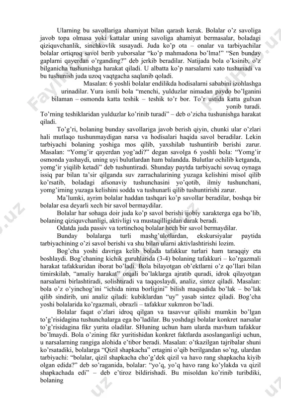 yoqlari va sochlari bor” – deb javob beradi. bog’ yoshi davrida erkin harakat qilish maydoni yasli yoshidagi davrga nisbatan juda ham kengayib ketadi. bu esa bolalarga juda ko’p narsalar bilan tanishish inkoniyatini beradi. bog’cha yoshidagi bolalar o’zlarining mustaqil analiz qilish va umumlashtirish kabi fikr qilish protsesslarini vujudga keltiradi va taqqoslashtiradi. bola o’zining tajribasida ancha narsani bilib olganidan so’ng, narsalarning ichki xususiyatlari bilan ham qiziqa boshlaydilar. shuning uchun ularda (bu nima? nega bunaqa? nimaga kerak?) kabi savollar paydo bo’ladi. odatda, har qanday tafakkur protsessi biror narsaga tushuna olmaslik, biror narsadan taajjublanish xayron qolish va natijada turli savollarning tug’ilishi tufayli paydo bo’ladi. bola asosan o’zlarining turmush tajribalari doirasidagi narsa va hodisalar haqida fikr yuritadilar. shuning uchun ular juda qiziq savollar beradilar. masalan: bulutlar nega yuradi? yulduzlar nechta? qorbobo odammi? elektr toki qayerdan keladi? simga qo’ngan chumchuqlarni tok urmaydimi? nega yomg’ir yog’adi? nega qor oq bo’ladi? yuqorida keltirilgan savollardan ko’rinib turibdiki, bolalar har …