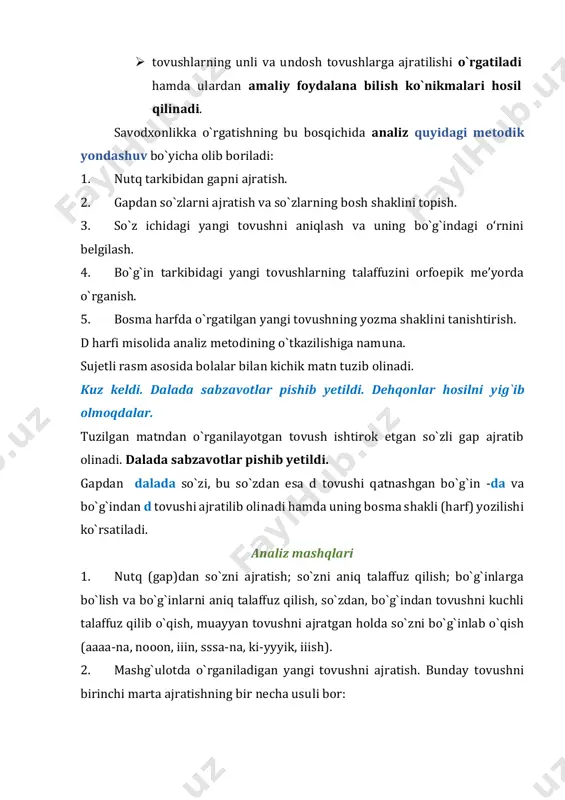 an matndan o`rganilayotgan tovush ishtirok etgan so`zli gap ajratib olinadi. dalada sabzavotlar pishib yetildi. gapdan dalada so`zi, bu so`zdan esa d tovushi qatnashgan bo`g`in -da va bo`g`indan d tovushi ajratilib olinadi hamda uning bosma shakli (harf) yozilishi ko`rsatiladi. analiz mashqlari 1. nutq (gap)dan so`zni ajratish; so`zni aniq talaffuz qilish; bo`g`inlarga bo`lish va bo`g`inlarni aniq talaffuz qilish, so`zdan, bo`g`indan tovushni kuchli talaffuz qilib o`qish, muayyan tovushni ajratgan holda so`zni bo`g`inlab o`qish (aaaa-na, nooon, iiin, sssa-na, ki-yyyik, iiish). 2. mashg`ulotda o`rganiladigan yangi tovushni ajratish. bunday tovushni birinchi marta ajratishning bir necha usuli bor: 1) so`zdan tovushni cho`zib talaffuz qilish bilan ajratish: aaa-na, looo-la, booo-la; 2) undosh tovushni yopiq bo`g`indan ajratish: usss-mon, o-limmm, a- minnn. 3) sirg`aluvchi undoshni ochiq bo`g`indan ajratish: sssa-na, tu- yyyа, zzzi- rak; 4) bo`g`in hosil qilgan bir unlini ajratish: o-na, u-num, o‘-tin, a-na, e-tik, i- pak; 5) o`rganiladigan tovushni so`z boshida kelgan so`zlardan ajratish (so`zni tarbiyachi aytadi, birinchi tovushni …