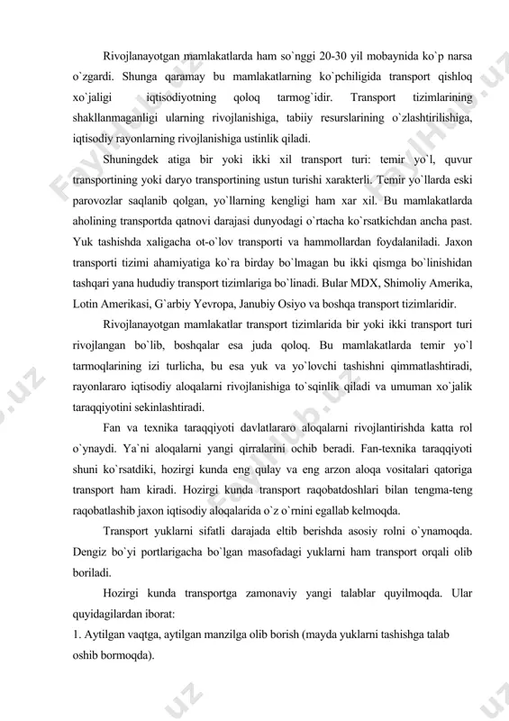 o aloqalarni rivojlantirishda katta rol o`ynaydi. ya`ni aloqalarni yangi qirralarini ochib beradi. fan-texnika taraqqiyoti shuni ko`rsatdiki, hozirgi kunda eng qulay va eng arzon aloqa vositalari qatoriga transport ham kiradi. hozirgi kunda transport raqobatdoshlari bilan tengma-teng raqobatlashib jaxon iqtisodiy aloqalarida o`z o`rnini egallab kelmoqda. тransport yuklarni sifatli darajada eltib berishda asosiy rolni o`ynamoqda. dengiz bo`yi portlarigacha bo`lgan masofadagi yuklarni ham transport orqali olib boriladi. hozirgi kunda transportga zamonaviy yangi talablar quyilmoqda. ular quyidagilardan iborat: 1. aytilgan vaqtga, aytilgan manzilga olib borish (mayda yuklarni tashishga talab oshib bormoqda). 2. yukni sifatli borishini ta`minlash (boshqa raqobatchilar bilan raqobatlasha olish uchun). 3. ishlab chiqarishning rivojlanishi va o`zgarishiga qarab yuk tashishga o`zgartirish kiritib rivojlantirish. 4. yo`lovchi va yuklarni eltish uchun doimo shay turish, ularni kuttirmaslik. 5.kerakli manzilga yukni tez va sifatli yetkazib borish. 6. ishlab chiqarish xajmi va insonlar sonining o`sishiga qarab rivojlanish va asosiy aloqa vositasi bo`lib qolish. 7. insonlar va yuklarni olib boruvchi …