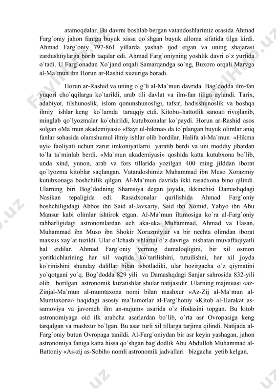 tillarida yozilgan 400 ming jilddan iborat qo`lyozma kitoblar saqlangan. vatandoshimiz muhammad ibn muso xorazmiy kutubxonaga boshchilik qilgan. al-ma`mun davrida ikki rasadxona bino qilindi. ularning biri bog`dodning shamsiya degan joyida, ikkinchisi damashqdagi nasikan tepaligida edi. rasadxonalar qurilishida ahmad farg`oniy boshchiligidagi abbos ibn said al-javxariy, said ibn xomid, yahyo ibn abu mansur kabi olimlar ishtirok etgan. al-ma`mun iltimosiga ko`ra al-farg`oniy rahbarligidagi astronomlardan uch aka-uka muhammad, ahmad va hasan, muhammad ibn muso ibn shokir xorazmiylar va bir nechta olimdan iborat maxsus xay`at tuzildi. ular o`lchash ishlarini o`z davriga nisbatan muvaffaqiyatli hal etdilar. ahmad farg`oniy yerning dumaloqligini, bir xil osmon yoritkichlarining har xil vaqtida ko`tarilishini, tutuilishni, har xil joyda ko`rinishini shunday dalillar bilan isbotladiki, ular hozirgacha o`z qiymatini yo`qotgani yo`q. bog`dodda 829 yili va damashqdagi sanjar sahrosida 832-yili olib borilgan astronomik kuzatishlar shular natijasidir. ularning majmuasi «az-zinjal-ma`mun al-mumtaxona nomi bilan mashxur «az-zij al-ma`mun al-mumtaxona» haqidagi asosiy ma`lumotlar al-farg`honiy «kitob al-harakat as-samoviya va javomeh ilm …