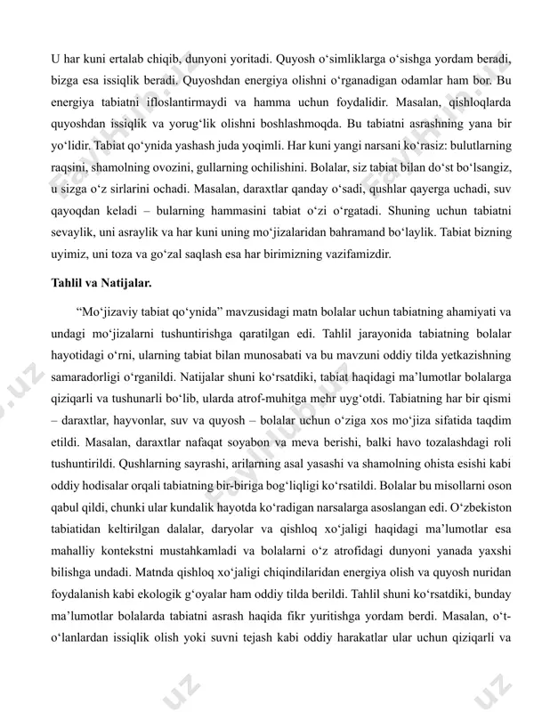 arga ozor bermasak, ular ham o‘z ishini davom ettiradi. qushlar zararkunanda hasharotlarni yeydi, bu esa o‘simliklarni himoya qiladi. shu sababli, tabiatda hamma narsa bir-biriga bog‘liq. bolalar, siz ham tabiatning bir qismisiz. har bir tabassumingiz, har bir yaxshi ishingiz tabiatni xursand qiladi. yana bir mo‘jiza – quyoshdir. u har kuni ertalab chiqib, dunyoni yoritadi. quyosh o‘simliklarga o‘sishga yordam beradi, bizga esa issiqlik beradi. quyoshdan energiya olishni o‘rganadigan odamlar ham bor. bu energiya tabiatni ifloslantirmaydi va hamma uchun foydalidir. masalan, qishloqlarda quyoshdan issiqlik va yorug‘lik olishni boshlashmoqda. bu tabiatni asrashning yana bir yo‘lidir. tabiat qo‘ynida yashash juda yoqimli. har kuni yangi narsani ko‘rasiz: bulutlarning raqsini, shamolning ovozini, gullarning ochilishini. bolalar, siz tabiat bilan do‘st bo‘lsangiz, u sizga o‘z sirlarini ochadi. masalan, daraxtlar qanday o‘sadi, qushlar qayerga uchadi, suv qayoqdan keladi – bularning hammasini tabiat o‘zi o‘rgatadi. shuning uchun tabiatni sevaylik, uni asraylik va har kuni uning mo‘jizalaridan bahramand bo‘laylik. tabiat bizning uyimiz, …