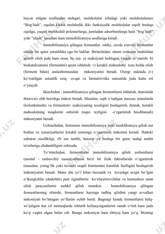 i hodisa va xususiyatlarini kerakli tomonga o‘zgartirish imkonini beradi. hattoki substrat sissifikligi, rn ion tartibi, harorat va boshqa bir qator tashqi muhit ta'sirlariga chidamliligini oshirada. to‘rtinchidan, fermentlarni immobilizatsiya qilish sorbentlarni (nositel - tashuvchi) xususiyatlarini ba'zi bir fizik faktorlarida o‘zgartirish (masalan, yorug‘lik yoki tovush) orqali fenrmentni katalitik faolligini boshqarish imkoniyatini beradi. mana shu yo‘l bilan mexanik va tovushga sezgir bo‘lgan o‘tkazgichlar (dadchiki) past signallarini ko‘chaytiruvchilar va kumushsiz surat olish jarayonilarini tashkil qilish mumkin . immobilizatsiya qilingan fermentlarning olinishi, fermentlarni hayotga tadbiq qilishni yangi avvallari imkoniyati bo‘lmagan yo‘llarini ochib berdi. bugungi kunda fermentlarni halq- xo‘jaligini har xil tarmoqlarda ishlatib kelinayotganlarini sanab o‘tish ham juda ko‘p vaqtni olgan bulur edi. bunga imkoniyat ham ehtiyoj ham yo‘q. bizning oldimizga qo‘ygan maqsadimiz talabalarga fermentlarni immobilizatsiya qilish uchun o‘ta zarur bo‘lgan bilimni уetkazish, ularni oddiy ferment va uni immobilizatsiya qilingan shaklini orasidagi farqni anglashda yordam ko‘rsatishdir. 2. immobilizatsiya qilish usullari. immobilizatsiya qilish usullari ikkiga bulinadi. 1- …