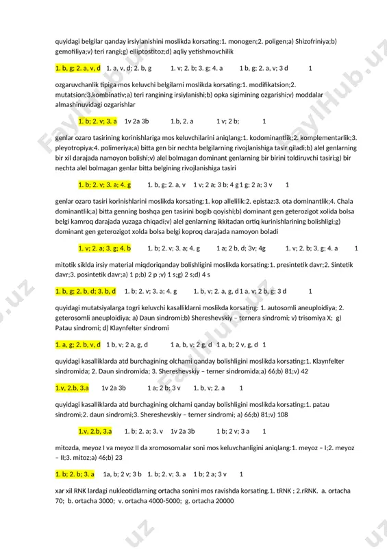 2 a; 3 b 1v; 2v; 3 a 1 xar xil mutatsiyalarga mos keluvchi kasalliklarni korsating:1. genom mutatsyalar; 2. xromosom mutatsiyalari 3. gen mutatsiyalari; a) fenilketonuriya;b) tetraploid;v) «mushuk chinqirigi» sindromi; g) albinizm 1 b; 2 v; 3 a, g 1 v, a; 2 b; 3 a 1 v; 2 a; b 1 a; 2 b; 3 v 1 mutagen omillarga mos keluvchilarini aniqlang: 1. ximiyaviy; 2. biologik ; 3. fizikaviy ; a) rentgen nurlari; b) qizilcha bilan kasallanish; v) farmakologik preparatlar 1 v; 2 b; 3 a 1 v; 2 a; b 1 b; 2 v; 3 a 1v; 2v; 3 a 1 xromosomalarni organish usullarini moslikda korsating:1. xromosomalarni kariotiplashda: 2. jinsiy xromatinni aniqlashda; 3. differentsial boyalgan xromosomalarni organishda;a) xromosomalarni lyuminessent mikroskopda organish;b) xromosomalarni yoruglik mikroskopida organish;v) interfaza xolatidagi xujayra yadrosini yoruglik mikroskopida organish 1 b; 2 v; 3 a 1 v; 2 b; 3 a 1 b; 2 v; …
