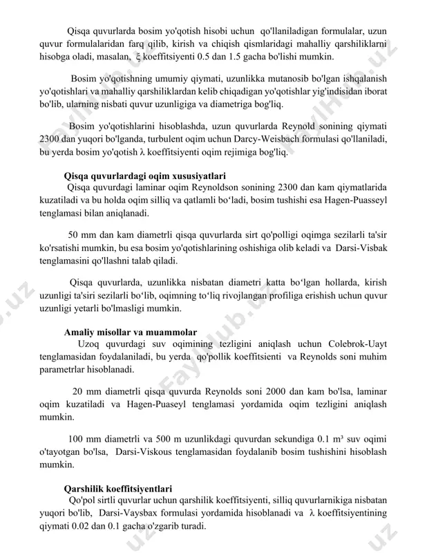 y qiymati, uzunlikka mutanosib bo'lgan ishqalanish yo'qotishlari va mahalliy qarshiliklardan kelib chiqadigan yo'qotishlar yig'indisidan iborat bo'lib, ularning nisbati quvur uzunligiga va diametriga bog'liq. bosim yo'qotishlarini hisoblashda, uzun quvurlarda reynold sonining qiymati 2300 dan yuqori bo'lganda, turbulent oqim uchun darcy-weisbach formulasi qo'llaniladi, bu yerda bosim yo'qotish λ koeffitsiyenti oqim rejimiga bog'liq. qisqa quvurlardagi oqim xususiyatlari qisqa quvurdagi laminar oqim reynoldson sonining 2300 dan kam qiymatlarida kuzatiladi va bu holda oqim silliq va qatlamli boʻladi, bosim tushishi esa hagen-puasseyl tenglamasi bilan aniqlanadi. 50 mm dan kam diametrli qisqa quvurlarda sirt qo'polligi oqimga sezilarli ta'sir ko'rsatishi mumkin, bu esa bosim yo'qotishlarining oshishiga olib keladi va darsi-visbak tenglamasini qo'llashni talab qiladi. qisqa quvurlarda, uzunlikka nisbatan diametri katta boʻlgan hollarda, kirish uzunligi ta'siri sezilarli boʻlib, oqimning toʻliq rivojlangan profiliga erishish uchun quvur uzunligi yetarli bo'lmasligi mumkin. amaliy misollar va muammolar uzoq quvurdagi suv oqimining tezligini aniqlash uchun colebrok-uayt tenglamasidan foydalaniladi, bu yerda qo'pollik koeffitsienti va …