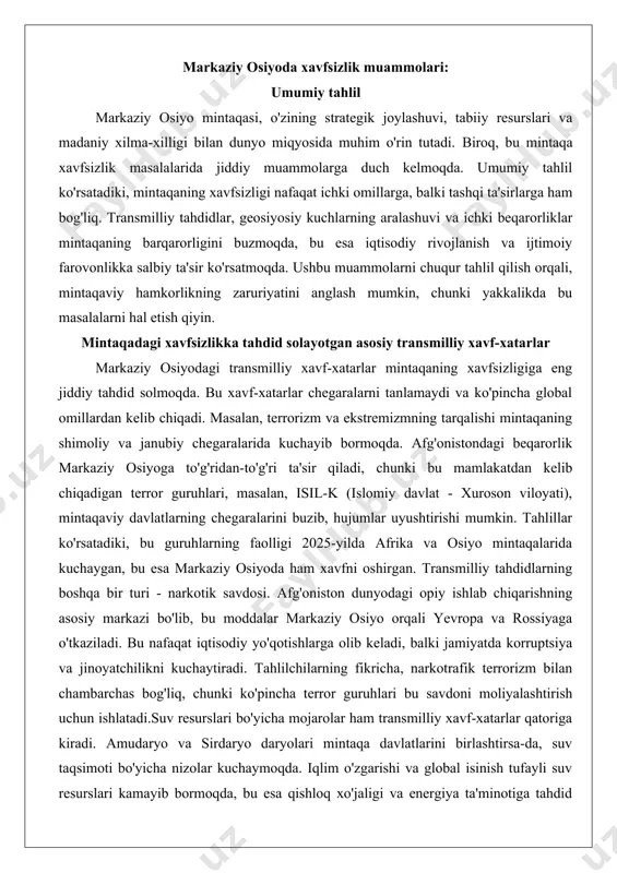 jumlar uyushtirishi mumkin. tahlillar ko'rsatadiki, bu guruhlarning faolligi 2025-yilda afrika va osiyo mintaqalarida kuchaygan, bu esa markaziy osiyoda ham xavfni oshirgan. transmilliy tahdidlarning boshqa bir turi - narkotik savdosi. afg'oniston dunyodagi opiy ishlab chiqarishning asosiy markazi bo'lib, bu moddalar markaziy osiyo orqali yevropa va rossiyaga o'tkaziladi. bu nafaqat iqtisodiy yo'qotishlarga olib keladi, balki jamiyatda korruptsiya va jinoyatchilikni kuchaytiradi. tahlilchilarning fikricha, narkotrafik terrorizm bilan chambarchas bog'liq, chunki ko'pincha terror guruhlari bu savdoni moliyalashtirish uchun ishlatadi.suv resurslari bo'yicha mojarolar ham transmilliy xavf-xatarlar qatoriga kiradi. amudaryo va sirdaryo daryolari mintaqa davlatlarini birlashtirsa-da, suv taqsimoti bo'yicha nizolar kuchaymoqda. iqlim o'zgarishi va global isinish tufayli suv resurslari kamayib bormoqda, bu esa qishloq xo'jaligi va energiya ta'minotiga tahdid solmoqda. masalan, tojikiston va qirg'izistonning gidroenergetika loyihalari o'zbekiston va qozog'iston uchun suv kamchiligini keltirib chiqarishi mumkin. bu nizolar nafaqat iqtisodiy, balki ijtimoiy beqarorlikka olib keladi, chunki suv taqchilligi migratsiya va etnik mojarolarni kuchaytiradi. transmilliy tahdidlarning yana bir muhim …