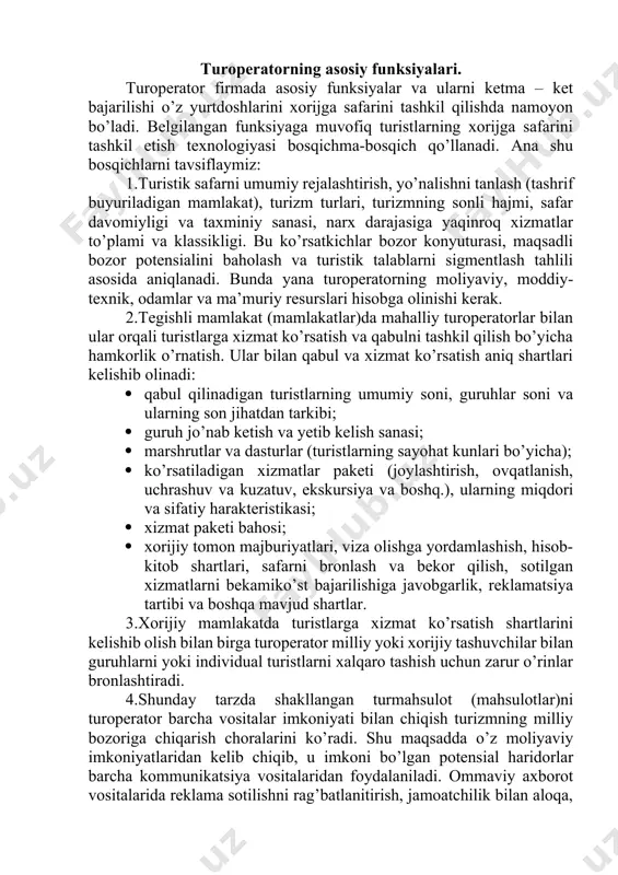 guruhlarni yoki individual turistlarni xalqaro tashish uchun zarur o’rinlar bronlashtiradi. 4.shunday tarzda shakllangan turmahsulot (mahsulotlar)ni turoperator barcha vositalar imkoniyati bilan chiqish turizmning milliy bozoriga chiqarish choralarini ko’radi. shu maqsadda o’z moliyaviy imkoniyatlaridan kelib chiqib, u imkoni bo’lgan potensial haridorlar barcha kommunikatsiya vositalaridan foydalaniladi. ommaviy axborot vositalarida reklama sotilishni rag’batlanitirish, jamoatchilik bilan aloqa, bevosita marketing, taklif qilinayotgan turmahsulotga potensial haridor chorlashda reklama ta’sirchanligiga erishish muhim. 5. bir vaqtning o’zida turoperator o’z turlarini vatandosh turistlarga sotish tizimini yaratish chora-tadbirlarini ko’rishi kerak. sotish hududi masshtabi va bozor talabini sigmentlashga bog’liq holda ko’p yoki kam sonda xususiy va tobe bo’lmagan chakana turagentliklaridan foydalaniladi. turoperator vazifasi – o’z sotish tarmog’i ishini faol ishlashga rag’batlantirish, sharoit yaratish va o’z turlarining sotilishi ustidan doimiy nazoratni ushlab turish. turistik safarlarni tashkil qilishning yakuniy bosqichi turistlar bilan ishlash. u quyidagilardan iborat: 1) haridorlarga taklif qilinadigan safar chog’ida taqdim etilgan turlar haqida to’liq axborotlar, xorijga sayohatni turistik tashkil qilish shartlari …