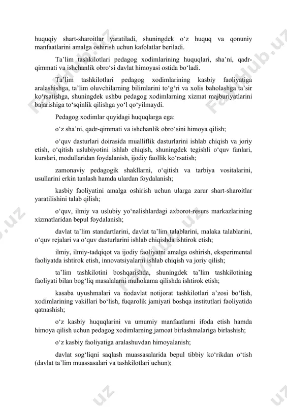 rish uchun kafolatlar beriladi. ta’lim tashkilotlari pedagog xodimlarining huquqlari, sha’ni, qadr-qimmati va ishchanlik obro‘si davlat himoyasi ostida bo‘ladi. ta’lim tashkilotlari pedagog xodimlarining kasbiy faoliyatiga aralashishga, ta’lim oluvchilarning bilimlarini to‘g‘ri va xolis baholashga ta’sir ko‘rsatishga, shuningdek ushbu pedagog xodimlarning xizmat majburiyatlarini bajarishiga to‘sqinlik qilishga yo‘l qo‘yilmaydi. pedagog xodimlar quyidagi huquqlarga ega: o‘z sha’ni, qadr-qimmati va ishchanlik obro‘sini himoya qilish; o‘quv dasturlari doirasida mualliflik dasturlarini ishlab chiqish va joriy etish, o‘qitish uslubiyotini ishlab chiqish, shuningdek tegishli o‘quv fanlari, kurslari, modullaridan foydalanish, ijodiy faollik ko‘rsatish; zamonaviy pedagogik shakllarni, o‘qitish va tarbiya vositalarini, usullarini erkin tanlash hamda ulardan foydalanish; kasbiy faoliyatini amalga oshirish uchun ularga zarur shart-sharoitlar yaratilishini talab qilish; o‘quv, ilmiy va uslubiy yo‘nalishlardagi axborot-resurs markazlarining xizmatlaridan bepul foydalanish; davlat ta’lim standartlarini, davlat ta’lim talablarini, malaka talablarini, o‘quv rejalari va o‘quv dasturlarini ishlab chiqishda ishtirok etish; ilmiy, ilmiy-tadqiqot va ijodiy faoliyatni amalga oshirish, eksperimental faoliyatda ishtirok etish, innovatsiyalarni ishlab chiqish va joriy qilish; …
