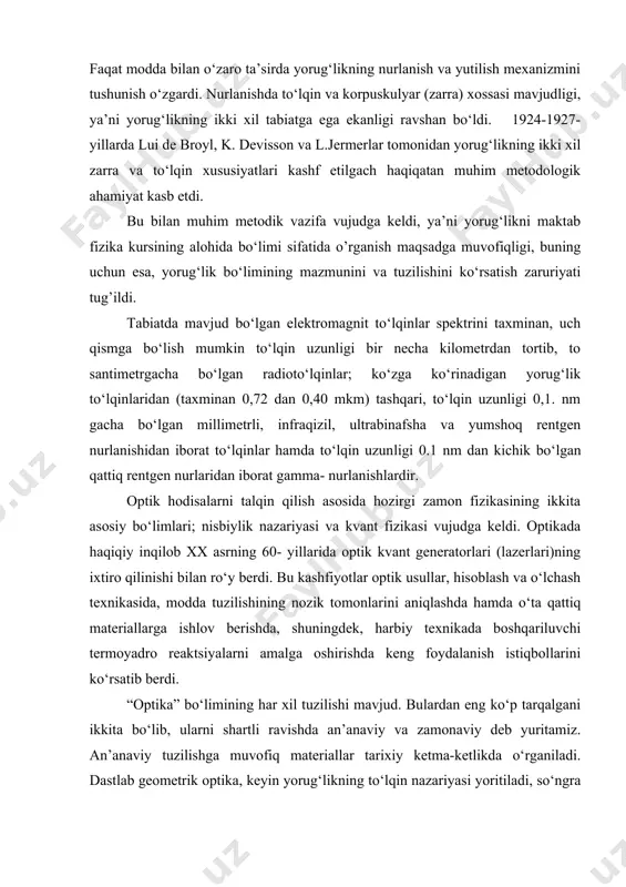 ng to‘lqin tenglamalari yordamida hal qilinadi. 1905-yil eynshteyn tomonidan yorug‘likning kvant xossalarining kashf etilishi, yorug‘likning elektromagnit to‘lqinlar haqidagi ta’limotni o‘zgartirmadi. faqat modda bilan o‘zaro ta’sirda yorug‘likning nurlanish va yutilish mexanizmini tushunish o‘zgardi. nurlanishda to‘lqin va korpuskulyar (zarra) xossasi mavjudligi, ya’ni yorug‘likning ikki xil tabiatga ega ekanligi ravshan bo‘ldi. 1924-1927-yillarda lui de broyl, k. devisson va l.jermerlar tomonidan yorug‘likning ikki xil zarra va to‘lqin xususiyatlari kashf etilgach haqiqatan muhim metodologik ahamiyat kasb etdi. bu bilan muhim metodik vazifa vujudga keldi, ya’ni yorug‘likni maktab fizika kursining alohida bo‘limi sifatida o’rganish maqsadga muvofiqligi, buning uchun esa, yorug‘lik bo‘limining mazmunini va tuzilishini ko‘rsatish zaruriyati tug’ildi. tabiatda mavjud bo‘lgan elektromagnit to‘lqinlar spektrini taxminan, uch qismga bo‘lish mumkin to‘lqin uzunligi bir necha kilometrdan tortib, to santimetrgacha bo‘lgan radioto‘lqinlar; ko‘zga ko‘rinadigan yorug‘lik to‘lqinlaridan (taxminan 0,72 dan 0,40 mkm) tashqari, to‘lqin uzunligi 0,1. nm gacha bo‘lgan millimetrli, infraqizil, ultrabinafsha va yumshoq rentgen nurlanishidan iborat to‘lqinlar hamda to‘lqin uzun​ligi …