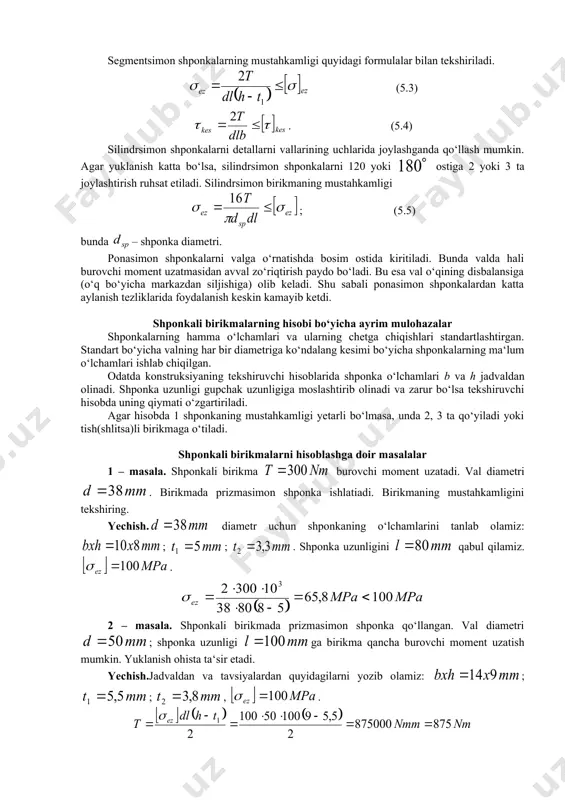 hshash bo‘ladi chunki ularning tushilishi, tayyorlanishi o‘xshash. segmentsimon shponka prizmasimon shponkaga nisbatan valda chuquqrroq, demak ustuvorroq o‘rnatiladi, lekin chuqur o‘yiq valning mustahkamligini pasaytiradi.shu sababli segmentsimon shponkalarni detallarni valning kam yuklangan qismlarida biriktirish uchun qo‘llanadi. bunda vallarning diametri taxminan 44 mm gacha (nisbatan yupqa vallar) bo‘ladi. segmentsimon shponkalarning mustahkamligi quyidagi formulalar bilan tekshiriladi. (5.3) . (5.4) silindrsimon shponkalarni detallarni vallarining uchlarida joylashganda qo‘llash mumkin. agar yuklanish katta bo‘lsa, silindrsimon shponkalarni 120 yoki ostiga 2 yoki 3 ta joylashtirish ruhsat etiladi. silindrsimon birikmaning mustahkamligi ; (5.5) bunda – shponka diametri. ponasimon shponkalarni valga o‘rnatishda bosim ostida kiritiladi. bunda valda hali burovchi moment uzatmasidan avval zo‘riqtirish paydo bo‘ladi. bu esa val o‘qining disbalansiga (o‘q bo‘yicha markazdan siljishiga) olib keladi. shu sabali ponasimon shponkalardan katta aylanish tezliklarida foydalanish keskin kamayib ketdi. shponkali birikmalarning hisobi bo‘yicha ayrim mulohazalar shponkalarning hamma o‘lchamlari va ularning chetga chiqishlari standartlashtirgan. standart bo‘yicha valning har bir diametriga ko‘ndalang kesimi bo‘yicha …