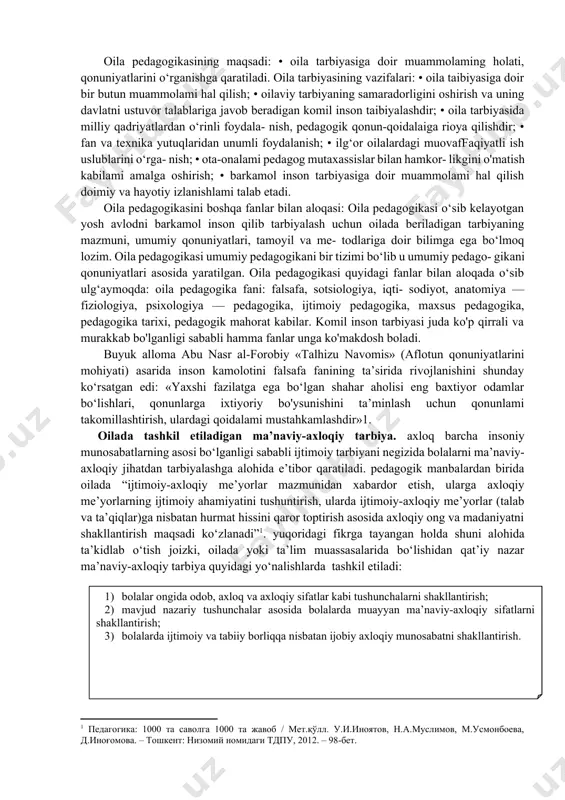 o‘z ustida ishlashi, izlanishi tan- langan vosita usullarini qo‘llashi va natijasini ko'ra bilishini hamda taibiyachilik san’atiga ega bo‘lishi uchun o‘rgatuvchi fandir. oila pedagogikasi quyidagilarga amal qiladilar: • ta’lim-tarbiyaning zamonaviy talab darajasiga va tar- biya qonuniyatlariga amal qiladi; • oilada berilaaigan tarbiya mazmuni; • oilada farzand taibiyasida qo‘llanadigan usul va vositalar; • insoniyatni ma’naviy rivojlanishi bilan oilada farzand tarbiyasining uyg‘unligi; • oilada farzand tarbiyasidagi mahorat va madaniyatiga amal qilish. oila pedagogikasining maqsadi: • oila tarbiyasiga doir muammolaming holati, qonuniyatlarini o‘rganishga qaratiladi. oila tarbiyasining vazifalari: • oila taibiyasiga doir bir butun muammolami hal qilish; • oilaviy tarbiyaning samaradorligini oshirish va uning davlatni ustuvor talablariga javob beradigan komil inson taibiyalashdir; • oila tarbiyasida milliy qadriyatlardan o‘rinli foydala- nish, pedagogik qonun-qoidalaiga rioya qilishdir; • fan va texnika yutuqlaridan unumli foydalanish; • ilg‘or oilalardagi muovaffaqiyatli ish uslublarini o‘rga- nish; • ota-onalami pedagog mutaxassislar bilan hamkor- likgini o'matish kabilami amalga oshirish; • barkamol inson tarbiyasiga doir …