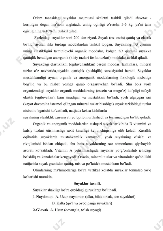 ishdan chiqadi, shu bois suyaklarning xar tomonlama qiyshayish asorati ko’zatiladi. vitamin a yetishmasligida suyaklar yo’g’onlashib ichidagi bo’shliq va kanalchalar kengayadi. ossein, mineral tuzlar va vitaminlar qo’shilishi natijasida suyak granitdan qattiq, mis va po’latdek mustahkam bo’ladi. olimlarning ma'lumotlariga ko’ra vertikal xolatda suyaklar tonnalab yo’q ko’tarishi mumkin. suyaklar tasnifi. suyaklar shakliga ko’ra quyidagi guruxlarga bo’linadi. 1-naysimon. a. uzun naysimon (elka, bilak tirsak, son suyaklari) b. kalta (qo’l va oyoq panja suyaklari) 2-g’ovak. a. uzun (qovurg’a, to’sh suyagi) b. kalta (umurtqa, qo’l va oyoq panja suyaklari) v. sesamasimon (tizza qopqog’i va nuxasimon suyak) 3-yassi. (peshona, tepa, ensa, ko’rak va chanoq suyaklari). xar qaysi naysimon suyaklarning o’rta qismi diafiz (tanasi), oxirgi ikki uchlari tanaga yaqin uchlari proksimal epifiz va tanadan yiroq uchi distal epifiz deb nomlanadi. diafiz bilan epifiz oraligi metafiz deyilib, suyakning usish sohasiga to’g’ri keladi. suyakning oxirgi uchlaridagi bo’rtma, do’mboq va shunga o’xshash hosilalar apofiz deyiladi. aynan shu hosilalarga boylamlarning birikishi suyak …