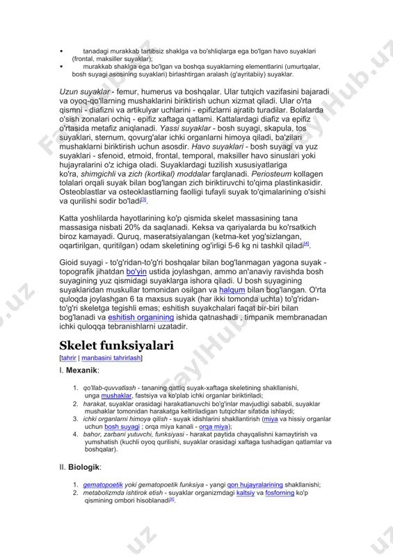 , natriy va boshqa elementlarning tuzlari), 25% suv va 30% organik moddalar mavjud. tasnifi [tahrir | manbasini tahrirlash] shakl va tuzilishga ko'ra suyaklar quyidagilarga bo'linadi: · uzun suyaklar, ularda uzunligi boshqa o'lchovlardan ustun turadi (humerus, ulna, radius); · yassi suyaklar, ularda ikki o'lcham uchinchidan ustun turadi (bosh suyagi, sternum suyaklari); · gubkasimon (qisqa) suyaklar, ulardagi barcha uch o'lchamlar taxminan bir xil bo'lib, asosan shimgichli suyak moddasidan (pisiform suyak, patella) iborat; · tanadagi murakkab tartibsiz shaklga va bo'shliqlarga ega bo'lgan havo suyaklari (frontal, maksiller suyaklar); · murakkab shaklga ega bo'lgan va boshqa suyaklarning elementlarini (umurtqalar, bosh suyagi asosining suyaklari) birlashtirgan aralash (g'ayritabiiy) suyaklar. uzun suyaklar - femur, humerus va boshqalar. ular tutqich vazifasini bajaradi va oyoq-qo'llarning mushaklarini biriktirish uchun xizmat qiladi. ular o'rta qismni - diafizni va artikulyar uchlarini - epifizlarni ajratib turadilar. bolalarda o'sish zonalari ochiq - epifiz xaftaga qatlami. kattalardagi diafiz va epifiz o'rtasida metafiz aniqlanadi. yassi suyaklar - …