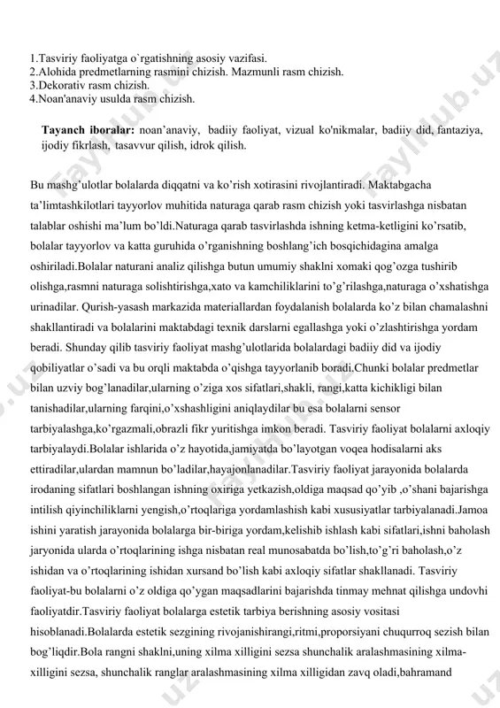 hishi ma’lum bo’ldi.naturaga qarab tasvirlashda ishning ketma-ketligini ko’rsatib, bolalar tayyorlov va katta guruhida o’rganishning boshlang’ich bosqichidagina amalga oshiriladi.bolalar naturani analiz qilishga butun umumiy shaklni xomaki qog’ozga tushirib olishga,rasmni naturaga solishtirishga,xato va kamchiliklarini to’g’rilashga,naturaga o’xshatishga urinadilar. qurish-yasash markazida materiallardan foydalanish bolalarda ko’z bilan chamalashni shakllantiradi va bolalarini maktabdagi texnik darslarni egallashga yoki o’zlashtirishga yordam beradi. shunday qilib tasviriy faoliyat mashg’ulotlarida bolalardagi badiiy did va ijodiy qobiliyatlar o’sadi va bu orqli maktabda o’qishga tayyorlanib boradi.chunki bolalar predmetlar bilan uzviy bog’lanadilar,ularning o’ziga xos sifatlari,shakli, rangi,katta kichikligi bilan tanishadilar,ularning farqini,o’xshashligini aniqlaydilar bu esa bolalarni sensor tarbiyalashga,ko’rgazmali,obrazli fikr yuritishga imkon beradi. tasviriy faoliyat bolalarni axloqiy tarbiyalaydi.bolalar ishlarida o’z hayotida,jamiyatda bo’layotgan voqea hodisalarni aks ettiradilar,ulardan mamnun bo’ladilar,hayajonlanadilar.tasviriy faoliyat jarayonida bolalarda irodaning sifatlari boshlangan ishning oxiriga yetkazish,oldiga maqsad qo’yib ,o’shani bajarishga intilish qiyinchiliklarni yengish,o’rtoqlariga yordamlashish kabi xususiyatlar tarbiyalanadi.jamoa ishini yaratish jarayonida bolalarga bir-biriga yordam,kelishib ishlash kabi sifatlari,ishni baholash jaryonida ularda o’rtoqlarining ishga nisbatan real munosabatda bo’lish,to’g’ri baholash,o’z …