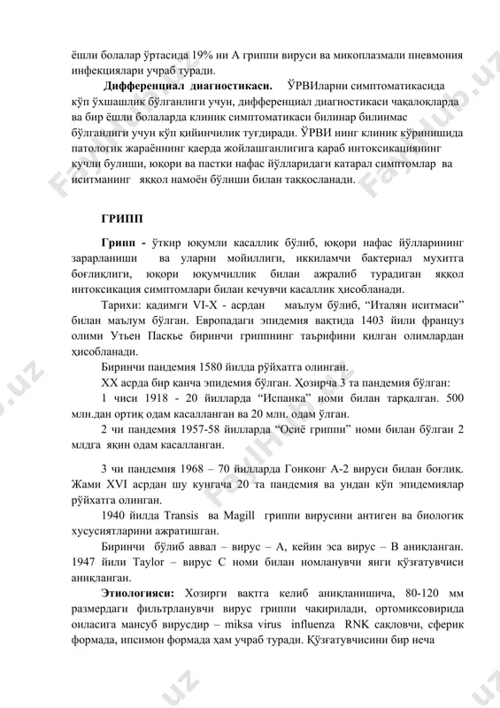 ик варақаси ва маълумотномалар миллион сўмлик иқтисодий зарардир. воз (бутунжахон соғлиқни сақлаш жамияти 1981, женева № 642 серияли макола) маълумотларига кўра : 1 ёшли болаларда вирусли респиратор касалликларни 40% ни респиратор синцитиал вируси билан боғлиқ, 1-4 ёшли болаларда ҳамма ўрвиларни 20% данини парагрипп ва аденовирусли инфекциялар, 10-15 % ни рс инфекция ташкил қилади, 5-14 ёшли болалар ўртасида 19% ни а гриппи вируси ва микоплазмали пневмония инфекциялари учраб туради. дифференциал диагностикаси. ўрвиларни симптоматикасида кўп ўхшашлик бўлганлиги учун, дифференциал диагностикаси чақалоқларда ва бир ёшли болаларда клиник симптоматикаси билинар билинмас бўлганлиги учун кўп қийинчилик туғдиради. ўрви нинг клиник кўринишида патологик жараённинг қаерда жойлашганлигига қараб интоксикациянинг кучли булиши, юқори ва пастки нафас йўлларидаги катарал симптомлар ва иситманинг яққол намоён бўлиши билан таққосланади. грипп грипп - ўткир юқумли касаллик бўлиб, юқори нафас йўлларининг зарарланиши ва уларни мойиллиги, иккиламчи бактериал мухитга боғлиқлиги, юқори юқумчиллик билан ажралиб турадиган яққол интоксикация симптомлари билан кечувчи касаллик ҳисобланади. тарихи: қадимги …