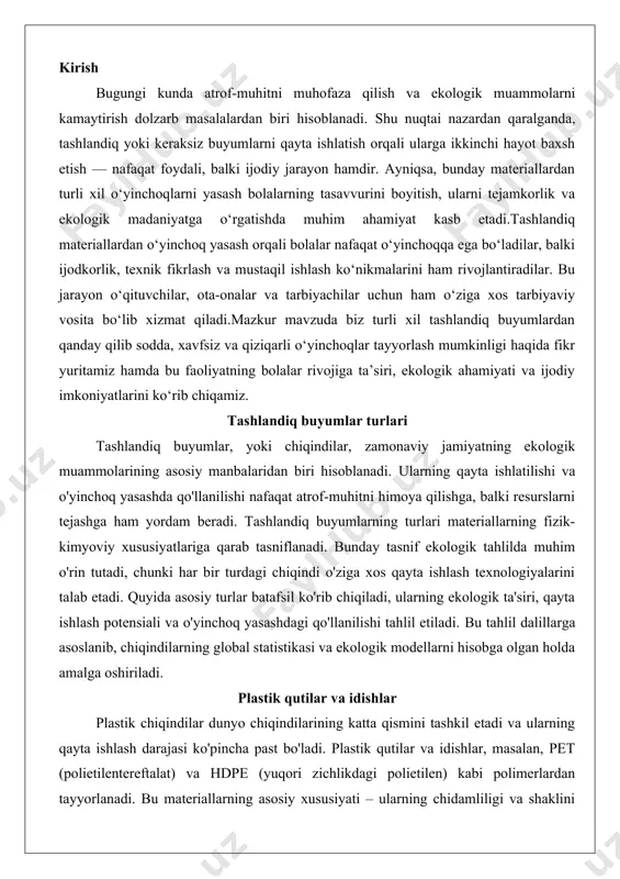 shlash potensiali va o'yinchoq yasashdagi qo'llanilishi tahlil etiladi. bu tahlil dalillarga asoslanib, chiqindilarning global statistikasi va ekologik modellarni hisobga olgan holda amalga oshiriladi. plastik qutilar va idishlar plastik chiqindilar dunyo chiqindilarining katta qismini tashkil etadi va ularning qayta ishlash darajasi ko'pincha past bo'ladi. plastik qutilar va idishlar, masalan, pet (polietilentereftalat) va hdpe (yuqori zichlikdagi polietilen) kabi polimerlardan tayyorlanadi. bu materiallarning asosiy xususiyati – ularning chidamliligi va shaklini saqlash qobiliyati, bu esa o'yinchoq yasashda foydali. ekologik tahlilda, plastik chiqindilarning parchalanish muddati 400-500 yilgacha cho'zilishi mumkinligi dalil sifatida keltiriladi, bu esa ularni qayta ishlatishni zaruriy qiladi. plastik qutilar va idishlarning qayta ishlash potensiali yuqori, chunki ularni eritib, yangi shakllarga keltirish mumkin. o'yinchoq yasashda bu materiallarning elastikligi va suvga chidamliligi muhim, lekin ularning toksik moddalar chiqarishi xavfini hisobga olish kerak.plastik chiqindilarning global hajmi yiliga 300 million tonnadan ortiq, va ularning faqat 9% qayta ishlanadi. bu statistika plastikning ekologik yukini ko'rsatadi, shuning uchun qayta …
