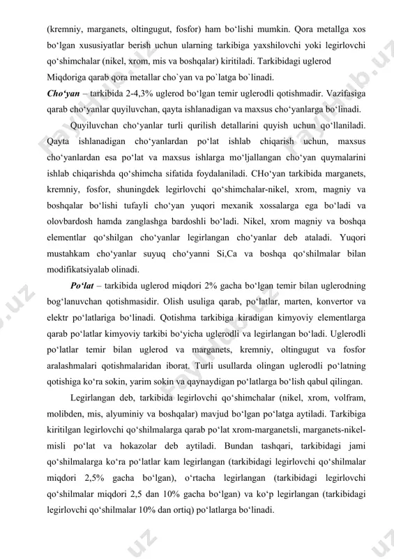 m bor: nihoyatda zich, turli gaz va nam ta’sir qilganda kuchli zanglaydi, yuqori haroratlarda esa ancha shakli о‘zgaradi. metallar ikkita asosiy guruhga: qora va rangli metallarga bо‘linadi. qora metallar temirning uglerod bilan qotishmasidan iboratdir. bundan tashqari, ularning tarkibida oz yoki kо‘p miqdorda boshqa kimyoviy elementlar (kremniy, marganets, oltingugut, fosfor) ham bо‘lishi mumkin. qora metallga xos bо‘lgan xususiyatlar berish uchun ularning tarkibiga yaxshilovchi yoki legirlovchi qо‘shimchalar (nikel, xrom, mis va boshqalar) kiritiladi. tarkibidagi uglerod miqdoriga qarab qora metallar cho`yan va po`latga bo`linadi. chо‘yan – tarkibida 2-4,3% uglerod bо‘lgan temir uglerodli qotishmadir. vazifasiga qarab chо‘yanlar quyiluvchan, qayta ishlanadigan va maxsus chо‘yanlarga bо‘linadi. quyiluvchan chо‘yanlar turli qurilish detallarini quyish uchun qо‘llaniladi. qayta ishlanadigan chо‘yanlardan pо‘lat ishlab chiqarish uchun, maxsus chо‘yanlardan esa pо‘lat va maxsus ishlarga mо‘ljallangan chо‘yan quymalarini ishlab chiqarishda qо‘shimcha sifatida foydalaniladi. chо‘yan tarkibida marganets, kremniy, fosfor, shuningdek legirlovchi qо‘shimchalar-nikel, xrom, magniy va boshqalar bо‘lishi tufayli chо‘yan yuqori mexanik xossalarga ega bо‘ladi …