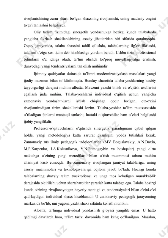 sezmoqda. sinergetik yondashuvda ta'limni insonparvarlashtirish barcha sohalarda o'sishning muhim qismidir. u global ekologik va ma'naviy muammolarni sinergetik usullar yordamida hal qilishga yordam beradi. bu ekologik inqiroz tahdidini yengib o'tishning jamiyat va tabiat taraqqiyotining amalda yagona yo'lidir. bunday sharoitda zamonaviy jamiyat sivilizatsiyaning doimiy rivojlanishining zarur sharti bo'lgan shaxsning rivojlanishi, uning madaniy ongini to'g'ri tanlashni belgilaydi. oliy ta’lim tizimidagi sinergetik yondashuvga hozirgi kunda talabalarda yangicha fikrlash shakllanishining asosiy jihatlaridan biri sifatida qaralmoqda. o'quv jarayonida, talaba shaxsini tahlil qilishda, talabalarning ilg’or fikrlashi, talabani o'ziga xos tizim deb hisoblashga yordam beradi. ushbu tizim professional bilimlarni o'z ichiga oladi, ta’lim olishda ko'proq muvaffaqiyatga erishish, dunyodagi yangi tendentsiyalarni tan olish muhimdir. ijtimoiy qadriyatlar doirasida ta’limni modernizatsiyalash masalalari yangi ijodiy mazmun bilan to‘ldirilmoqda. bunday sharoitda talaba-yoshlarning kasbiy tayyorgarligi darajasi muhim albatta. mavzuni yaxshi bilish va o'qitish usullarini egallash juda muhim. talaba-yoshlarni individual o'qitish uchun yangicha zamonaviy yondashuvlarni ishlab chiqishga qodir bo'lgan, o'z-o'zini rivojlantiradigan tizim shakallanishi lozim. talaba-yoshlar …
