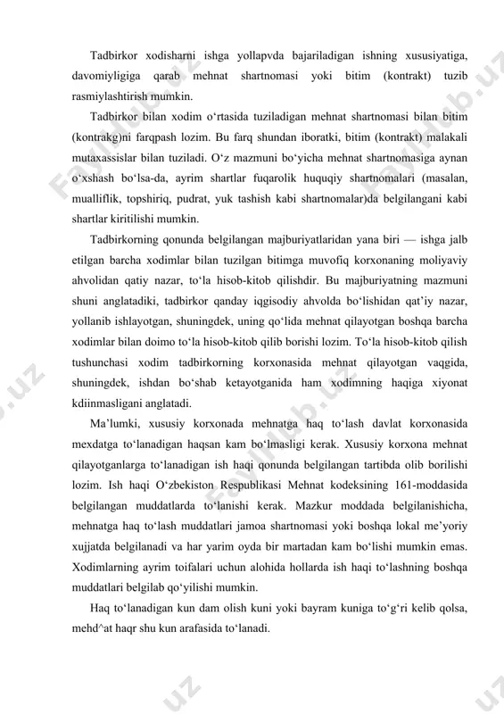 asiga aynan o‘xshash bo‘lsa-da, ayrim shartlar fuqarolik huquqiy shartnomalari (masalan, mualliflik, topshiriq, pudrat, yuk tashish kabi shartnomalar)da belgilangani kabi shartlar kiritilishi mumkin. tadbirkorning qonunda belgilangan majburiyatlaridan yana biri — ishga jalb etilgan barcha xodimlar bilan tuzilgan bitimga muvofiq korxonaning moliyaviy ahvolidan qatiy nazar, to‘la hisob-kitob qilishdir. bu majburiyatning mazmuni shuni anglatadiki, tadbirkor qanday iqgisodiy ahvolda bo‘lishidan qat’iy nazar, yollanib ishlayotgan, shuningdek, uning qo‘lida mehnat qilayotgan boshqa barcha xodimlar bilan doimo to‘la hisob-kitob qilib borishi lozim. to‘la hisob-kitob qilish tushunchasi xodim tadbirkorning korxonasida mehnat qilayotgan vaqgida, shuningdek, ishdan bo‘shab ketayotganida ham xodimning haqiga xiyonat kdiinmasligani anglatadi. ma’lumki, xususiy korxonada mehnatga haq to‘lash davlat korxonasida mexdatga to‘lanadigan haqsan kam bo‘lmasligi kerak. xususiy korxona mehnat qilayotganlarga to‘lanadigan ish haqi qonunda belgilangan tartibda olib borilishi lozim. ish haqi o‘zbekiston respublikasi mehnat kodeksining 161-moddasida belgilangan muddatlarda to‘lanishi kerak. mazkur moddada belgilanishicha, mehnatga haq to‘lash muddatlari jamoa shartnomasi yoki boshqa lokal me’yoriy xujjatda belgilanadi va har …