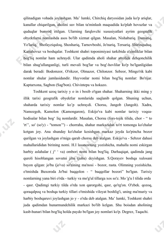 imik muammolar viloyatda yetarli. ularni sinchiklab o'rganish lozim. toshkent shahri toponimiyasi: toshkent shahrining bir necha ming y illik tarixi, uning toponimiyasida ham o'z aksini topgan. mutaxassislarning yozishicha, shahar qadimiy buyuk ipak y o 'li ustida joy iashganligi tufayli. shaharga turli yurt vakillari kelib. ularning bir qismi shu joyda o'rnashib qolgan. shuning uchun. shahar toponimiyasi turli tilli jo y nomlaridan tashkil topgan. taniqli geograf olim p.g'ulomovning yozishicha. agar shaharlarga joy nomlarining xilma-xilligiga qarab sovrin beriladigan bo'lsa, toshkent, shubhasiz. birinchi sovrindor bo'lar edi. toshkent shahri toponimiyasi tarkibida joyning tabiiy xususiyatlarini ifodalovchi nomlar ham ko'p. mahalliy xalq orasida "toshkent yetti qiru yetti o'rda joylashgan"' degan ibora bor. shuning uchun. shahar yer yuzasining bunday holati joy nomlarida aks etgan. masalan, shaharning mikrotoponimlari tarkibida jarariq, jarko'cha, chuqursoy. chuqurko'prik. o'rko'cha. zahariq. pastak degan nomlar uchraydi. bu nomlar shahar yer yuzasining past, soylik joylarida joylashgan geografik obyektlarga berilgan. shahar juda qadimdan sug'orib dehqonchilik qilinadigan vohada joylashgan. ma’ …