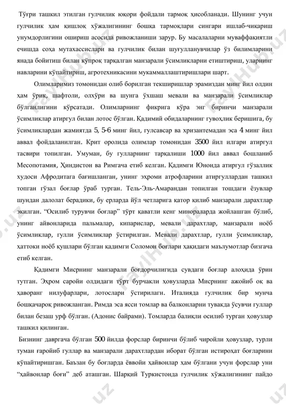 берадиган айрим ҳолатларга ва кўча шовқинларига қарши курашда айниқса, катта аҳамият касб этади. тўғри ташкил этилган гулчилик юқори фойдали тармоқ ҳисобланади. шунинг учун гулчилик ҳам қишлоқ хўжалигининг бошқа тармоқлари сингари ишлаб-чиқариш унумдорлигини ошириш асосида ривожланиши зарур. бу масалаларни муваффақиятли ечишда соҳа мутахассислари ва гулчилик билан шуғулланувчилар ўз билимларини янада бойитиш билан кўпроқ тарқалган манзарали ўсимликларни етиштириш, уларнинг навларини кўпайтириш, агротехникасини мукаммаллаштиришлари шарт. олимларимиз томонидан олиб борилган текширишлар эрамиздан минг йил олдин ҳам ўрик, шафтоли, олхўри ва шунга ўхшаш мевали ва манзарали ўсимликлар бўлганлигини кўрсатади. олимларнинг фикрига кўра энг биринчи манзарали ўсимликлар атиргул билан лотос бўлган. қадимий обидаларнинг гувоҳлик беришига, бу ўсимликлардан жамиятда 5, 5-6 минг йил, гулсавсар ва хризантемадан эса 4 минг йил аввал фойдаланилган. крит оролида олимлар томонидан 3500 йил илгари атиргул тасвири топилган. умуман, бу гулларнинг тарқалиши 1000 йил аввал бошланиб месопотамия, ҳиндистон ва римгача етиб келган. қадимги юнонда атиргул гўзаллик худоси афродитага бағишланган, унинг эҳроми атрофларини атиргуллардан …
