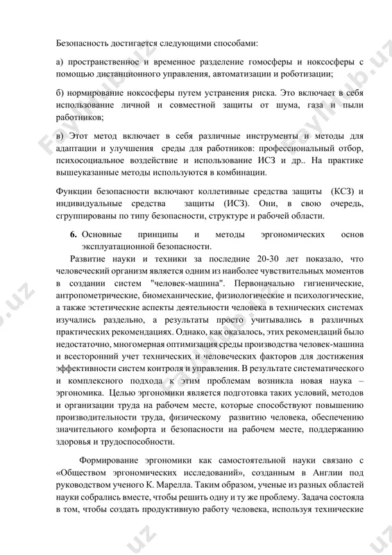 ра), пространство, которое всегда присутствует или время от времени находится под угрозой. безопасность достигается следующими способами: а) пространственное и временное разделение гомосферы и ноксосферы с помощью дистанционного управления, автоматизации и роботизации; б) нормирование ноксосферы путем устранения риска. это включает в себя использование личной и совместной защиты от шума, газа и пыли работников; в) этот метод включает в себя различные инструменты и методы для адаптации и улучшения среды для работников: профессиональный отбор, психосоциальное воздействие и использование исз и др.. на практике вышеуказанные методы используются в комбинации. функции безопасности включают коллетивные средства защиты (ксз) и индивидуальные средства защиты (исз). они, в свою очередь, сгруппированы по типу безопасности, структуре и рабочей области. 6. основные принципы и методы эргономических основ эксплуатационной безопасности. развитие науки и техники за последние 20-30 лет показало, что человеческий организм является одним из наиболее чувствительных моментов в создании систем "человек-машина". первоначально гигиенические, антропометрические, биомеханические, физиологические и психологические, а также эстетические …