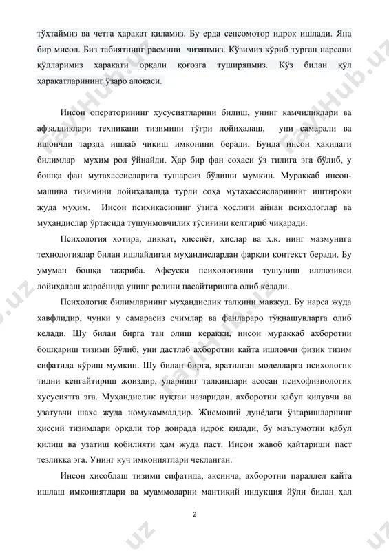 катларининг ўзаро алоқаси. инсон операторининг хусусиятларини билиш, унинг камчиликлари ва афзалликлари техникани тизимини тўғри лойиҳалаш, уни самарали ва ишончли тарзда ишлаб чиқиш имконини беради. бунда инсон ҳақидаги билимлар муҳим рол ўйнайди. ҳар бир фан соҳаси ўз тилига эга бўлиб, у бошқа фан мутахассисларига тушарсиз бўлиши мумкин. мураккаб инсон-машина тизимини лойиҳалашда турли соҳа мутахассисларининг иштироки жуда муҳим. инсон психикасининг ўзига хослиги айнан психологлар ва муҳандислар ўртасида тушунмовчилик тўсиғини келтириб чиқаради. психология хотира, диққат, ҳиссиёт, ҳислар ва ҳ.к. нинг мазмунига технологиялар билан ишлайдиган муҳандислардан фарқли контекст беради. бу умуман бошқа тажриба. афсуски психологияни тушуниш иллюзияси лойиҳалаш жараёнида унинг ролини пасайтиришга олиб келади. психологик билимларнинг муҳандислик талқини мавжуд. бу нарса жуда хавфлидир, чунки у самарасиз ечимлар ва фанлараро тўқнашувларга олиб келади. шу билан бирга тан олиш керакки, инсон мураккаб ахборотни бошқариш тизими бўлиб, уни дастлаб ахборотни қайта ишловчи физик тизим сифатида кўриш мумкин. шу билан бирга, яратилган моделларга психологик тилни кенгайтириш жоиздир, уларнинг …
