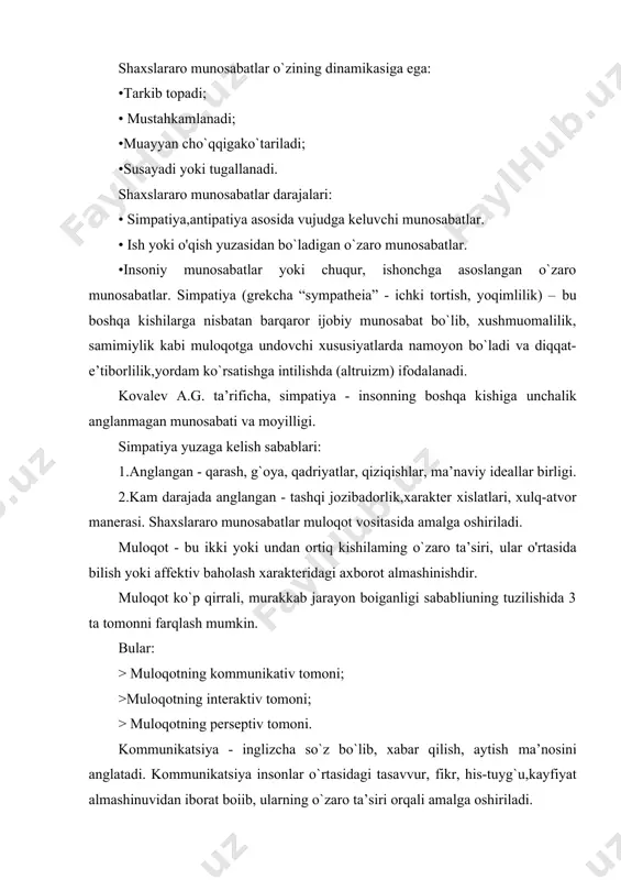 a oshiriladi.verbal kommunikatsiya - nutqiy.noverbal kommunikatsiya - imo-ishora, mimika, pantomimika, y’ani belgilaming optiko-kinetik tizimi; intonatsiya, pauza kabi vosita va usullar yordamida amalga oshiriladi. noverbal kommunikatsiya shakllari: 1 kinestetika - tana,qo`l harakatlari (jestikulyatsiya), mimika, pantomimika. 2.paralingvistika - bu ovoz tembri,diapazoni, tonalligi. 3.ekstrolingvistika - nutq tempi, pauzalar, tomoq qirish, yig`-lash, kulgi va h.k. 4.proksemika - muloqotni vaqt va fazoviy jihatdan tashkil etilish sohasi. muloqotning interaktiv tomoni - bu insonlarning muloqot jarayonida bir-birlariga o`zaro ta’sir etishidir. •muloqot va birgalikdagi faoliyat ijtimoiy nazorat sharoitlarida amalga oshiriladi. •ijtimoiy nazorat esa ijtimoiy normalar - jamiyatda qabul qilingan,kishilaming o'zaro ta’sir va munosabatlarini tartibga soluvchi xulq-atvor namunalari asosida olib boriladi. ijtimoiy nazorat mexanizmlari: •ma’qullamaslik. •ayblash. •jazolash. muloqotning perseptiv tomoni - bu muloqot jarayonida o`zaro bir-birini tushunish va bir-birini idrok qilish. o'zaro bir-birini idrok etishning mexanizmlari: > identifikatsiya. >refleksiya. > stereotiplashtirish. shaxslararo munosabatlar psixodiagnostikasida qo`l!aniiadigan metodiar: • sotsiometriya •so`rovnomalar (t.liri metodikasi,tomas metodikasi) •proyektiv metodikalar (“oila rasmi, rene jil metodikasi). …
