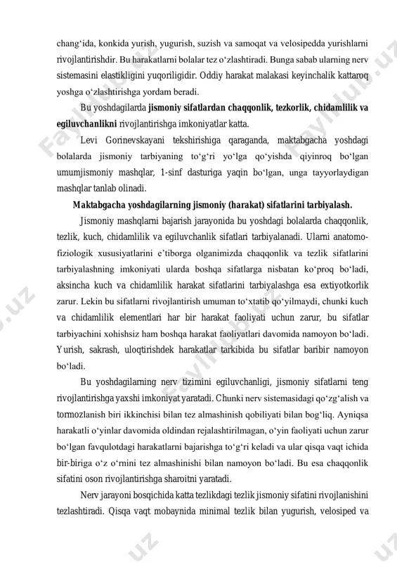a samoqat va velosipedda yurishlarni rivojlantirishdir. bu harakatlarni bolalar tez oʻzlashtiradi. bunga sabab ularning nerv sistemasini elastikligini yuqoriligidir. oddiy harakat malakasi keyinchalik kattaroq yoshga oʻzlashtirishga yordam beradi. bu yoshdagilarda jismoniy sifatlardan chaqqonlik, tezkorlik, chidamlilik va egiluvchanlikni rivojlantirishga imkoniyatlar katta. levi gorinevskayani tekshirishiga qaraganda, maktabgacha yoshdagi bolalarda jismoniy tarbiyaning toʻgʻri yoʻlga qoʻyishda qiyinroq boʻlgan umumjismoniy mashqlar, 1-sinf dasturiga yaqin boʻlgan, unga tayyorlaydigan mashqlar tanlab olinadi. maktabgacha yoshdagilarning jismoniy (harakat) sifatlarini tarbiyalash. jismoniy mashqlarni bajarish jarayonida bu yoshdagi bolalarda chaqqonlik, tezlik, kuch, chidamlilik va egiluvchanlik sifatlari tarbiyalanadi. ularni anatomo- fiziologik xususiyatlarini e’tiborga olganimizda chaqqonlik va tezlik sifatlarini tarbiyalashning imkoniyati ularda boshqa sifatlarga nisbatan koʻproq boʻladi, aksincha kuch va chidamlilik harakat sifatlarini tarbiyalashga esa extiyotkorlik zarur. lekin bu sifatlarni rivojlantirish umuman toʻxtatib qoʻyilmaydi, chunki kuch va chidamlilik elementlari har bir harakat faoliyati uchun zarur, bu sifatlar tarbiyachini xohishsiz ham boshqa harakat faoliyatlari davomida namoyon boʻladi. yurish, sakrash, uloqtirishdek harakatlar tarkibida bu sifatlar baribir …