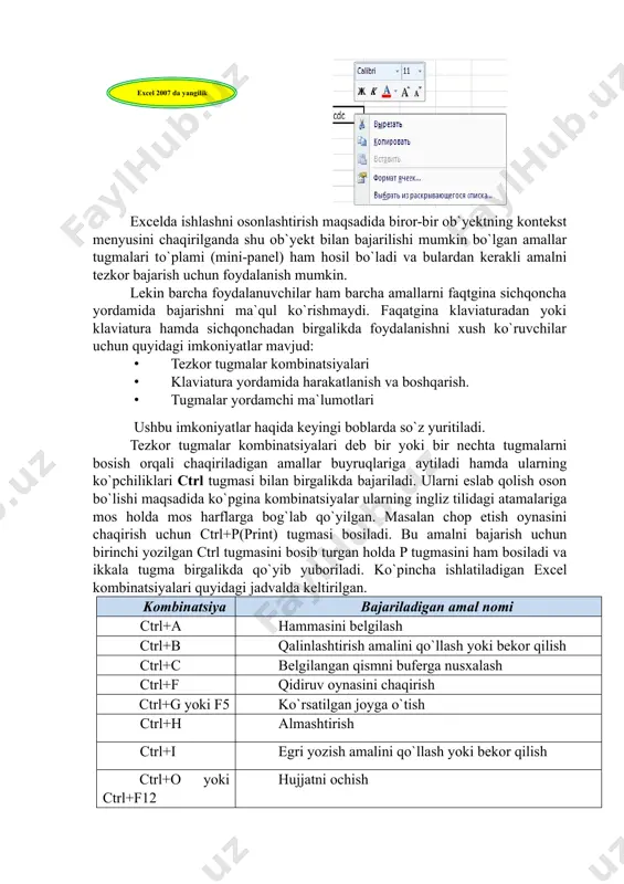 `yektning kontekst menyusini chaqirilganda shu ob`yekt bilan bajarilishi mumkin bo`lgan amallar tugmalari to`plami (mini-panel) ham hosil bo`ladi va bulardan kerakli amalni tezkor bajarish uchun foydalanish mumkin. lekin barcha foydalanuvchilar ham barcha amallarni faqtgina sichqoncha yordamida bajarishni ma`qul ko`rishmaydi. faqatgina klaviaturadan yoki klaviatura hamda sichqonchadan birgalikda foydalanishni xush ko`ruvchilar uchun quyidagi imkoniyatlar mavjud: · tezkor tugmalar kombinatsiyalari · klaviatura yordamida harakatlanish va boshqarish. · tugmalar yordamchi ma`lumotlari ushbu imkoniyatlar haqida keyingi boblarda so`z yuritiladi. tezkor tugmalar kombinatsiyalari deb bir yoki bir nechta tugmalarni bosish orqali chaqiriladigan amallar buyruqlariga aytiladi hamda ularning ko`pchiliklari ctrl tugmasi bilan birgalikda bajariladi. ularni eslab qolish oson bo`lishi maqsadida ko`pgina kombinatsiyalar ularning ingliz tilidagi atamalariga mos holda mos harflarga bog`lab qo`yilgan. masalan chop etish oynasini chaqirish uchun ctrl+p(print) tugmasi bosiladi. bu amalni bajarish uchun birinchi yozilgan ctrl tugmasini bosib turgan holda p tugmasini ham bosiladi va ikkala tugma birgalikda qo`yib yuboriladi. ko`pincha ishlatiladigan excel kombinatsiyalari quyidagi jadvalda …
