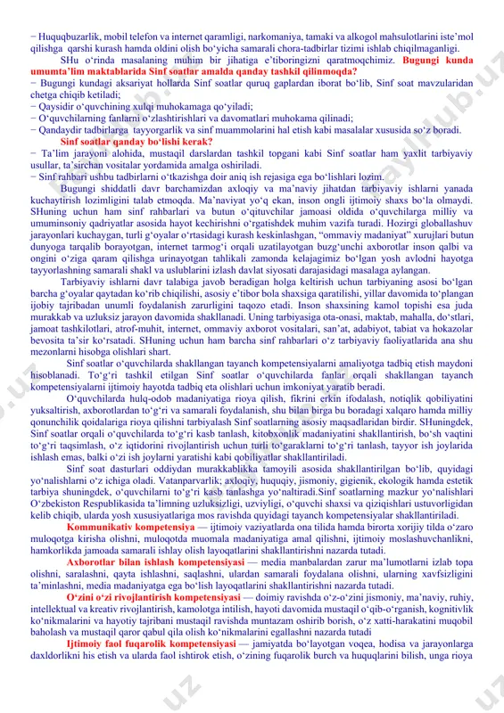 f rahbari tomonidan nazorat qilinmaganligi; − ayrim o‘quvchilarning darslarga tayyorgarliksiz, hatto darsliklarsiz ishtirok etishlari; − o‘quvchilar internet va mobil telefon qaramligining jismoniy va ruhiy xatarlari haqida yetarli tushunchalarga ega emasliklari; − voyaga yetmaganlar o‘rtasida turli zararli oqimlar ta’siriga tushib qolish, jinoyatchilik va huquqbuzarlik holatlarining uchrayotganligi; − o‘quvchi tarbiyasida muhim o‘rin tutadigan kompetensiyalarga erishilmaganligi; − ba’zi o‘qituvchi va tarbiyachilarimizda kasbiy kompetensiyalar yetishmasligi; − tarbiyaviy ishlar ta’sirchanligining pastligi; − ota-onalar bilan samarali muloqotning yo‘lga qo‘yilmaganligi; − huquqbuzarlik, mobil telefon va internet qaramligi, narkomaniya, tamaki va alkogol mahsulotlarini iste’mol qilishga qarshi kurash hamda oldini olish bo‘yicha samarali chora-tadbirlar tizimi ishlab chiqilmaganligi. shu o‘rinda masalaning muhim bir jihatiga e’tiboringizni qaratmoqchimiz. bugungi kunda umumta’lim maktablarida sinf soatlar amalda qanday tashkil qilinmoqda? − bugungi kundagi aksariyat hollarda sinf soatlar quruq gaplardan iborat bo‘lib, sinf soat mavzularidan chetga chiqib ketiladi; − qaysidir o‘quvchining xulqi muhokamaga qo‘yiladi; − o‘quvchilarning fanlarni o‘zlashtirishlari va davomatlari muhokama qilinadi; − qandaydir tadbirlarga …