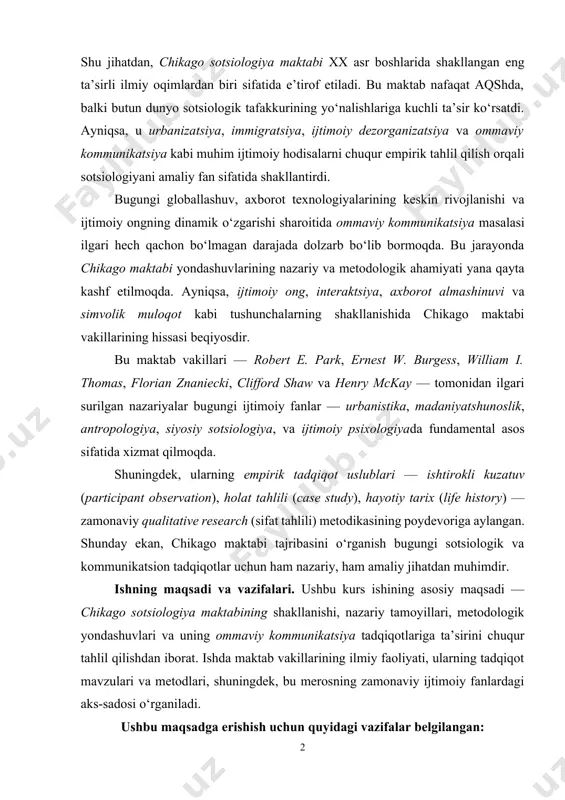 todologik yondashuvlari va uning ommaviy kommunikatsiya tadqiqotlariga ta’sirini chuqur tahlil qilishdan iborat. ishda maktab vakillarining ilmiy faoliyati, ularning tadqiqot mavzulari va metodlari, shuningdek, bu merosning zamonaviy ijtimoiy fanlardagi aks-sadosi o‘rganiladi. ushbu maqsadga erishish uchun quyidagi vazifalar belgilangan: 1. chikago maktabining tashkil topish tarixi va shakllanish omillarini aniqlash; 2. maktab vakillarining nazariy yondashuvlarini tahlil qilish (xususan, ijtimoiy dezorganizatsiya, ijtimoiy vaziyat talqini, urban ekologiya); 3. maktabda qo‘llanilgan empirik metodlarni o‘rganish va ularning ahamiyatini ochib berish; 4. ommaviy kommunikatsiya sohasiga ta’sir qilgan yondashuvlarini aniqlash; 5. zamonaviy sotsiologik va kommunikatsion tadqiqotlardagi chikago maktabi merosini baholash. bu vazifalar orqali ish mavzusi kompleks tarzda yoritilib, chikago maktabining nazariy va metodologik boyliklari chuqur o‘rganiladi. tadqiqot obyekti va predmeti. tadqiqot obyekti — chikago sotsiologiya maktabining ilmiy faoliyati, shakllanishi va merosi. tadqiqot predmeti — mazkur maktab tomonidan ishlab chiqilgan asosiy nazariyalar, empirik tadqiqot metodlari va ularning ommaviy kommunikatsiya sohasiga ko‘rsatgan ta’siri. tadqiqot predmeti orqali chikago maktabining sotsiologiya va kommunikatsiya …