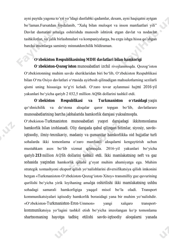 taraqqiyot banki, osiyo infratuzilma investitsiyalar banki bilan o’zaro hamkorlik samarali tus olmoqda. mamlakatimizdagi ijobiy o’zgarishlar dunyo hamjamiyatida o’zbekistonga bo’lgan qiziqishni oshirib, uning xalqaro maydondagi nufuzini yanada mustahkamlashga xizmat qilmoqda. albatta, yil davomida amalga oshirgan ishlarimiz to’g'risida yana ko’p gapirish mumkin. lekin bularning barchasi biz tanlagan uzoq va mashaqqatli, ayni paytda yagona to’g'ri yo’ldagi dastlabki qadamlar, desam, ayni haqiqatni aytgan bo’laman.fursatdan foydalanib, “xalq bilan muloqot va inson manfaatlari yili” davlat dasturini amalga oshirishda munosib ishtirok etgan davlat va nodavlat tashkilotlar, xo’jalik birlashmalari va kompaniyalarga, bu ezgu ishga hissa qo’shgan barcha insonlarga samimiy minnatdorchilik bildiraman. o‘zbekiston respublikasining mdh davlatlari bilan hamkorigi o‘zbekiston-qozog‘iston munosabatlari izchil rivojlanmoqda. qozog‘iston o‘zbekistonning muhim savdo sheriklaridan biri bo‘lib, o‘zbekiston respublikasi bilan o‘rta osiyo davlatlari o‘rtasida ayirbosh qilinadigan mahsulotlarning sezilarli qismi uning hissasiga to‘g‘ri keladi. o‘zaro tovar aylanmasi hajmi 2016-yil yakunlari bo‘yicha qariyb 2 032,5 million aqsh dollarini tashkil etdi. o‘zbekiston respublikasi va turkmaniston o‘rtasidagi yaqin qo‘shnichilik va do‘stona …