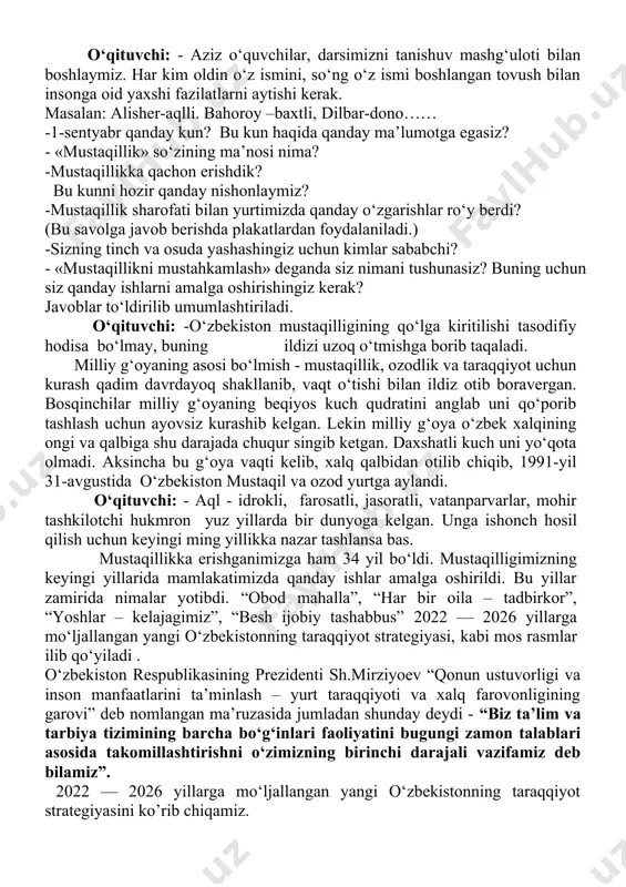 la yurtimizda yashayotgan har bir insonning qalb tubiga singib ketdi. bu so‘z “mustaqillik” so‘zidir. mustaqillik tufayli siz va sizning tengdoshlaringiz o‘zbekiston nomini dunyoga taratmoqda. har bir o‘zbekning qalbida «biz kimmiz?» degan savolga ikkilanmasdan beradigan javobi bor. bu javoblar raqam va dalillar bilan yanada ishonchlidir. o‘quvchilar darsdan olgan bilimlari asosida o‘z fikr va mulohazalarini bildiradilar. o‘quvchilar o‘zlari yod olgan vatan va mustaqillik haqidagi she’rlarini ifodali o‘qiydilar. mavzu o‘qituvchi tomonidan umumlashtirilib yakunlanadi. iv.yangi mavzuni mustahkamlash: o’quvchilar bilan mustaqillik mavzusiga oid topshiriqlar bajaramiz 1-topshiriq bu topshiriqni ingliz tili faniga bo’glagan holda bajaramiz. yuqorida berilgan xaritadan o‘zingiz istiqomat qiliadigan hududni topib o‘z tabiatiga mos rangda bo‘yang! viloyatlar nomini xatosiz yozing, yuqorida ingliz tilida berilgan siz o’zbek tilida yozishingiz zarur! 2-topshiriq davlat ramzlarining qabul qilingan sanalarini eslab o‘tamiz! 3-topshiriq bayroq rasmini bo‘yang va uning ranglarini tariflab bering vatandoshlarimiz yutuqlari esga olinadi mamlakatimizda sportning rivojlanishiga yoshlar o’rtasida uning keng ommalashishida katta hissa qo’shgan voqaealardan biri bu …