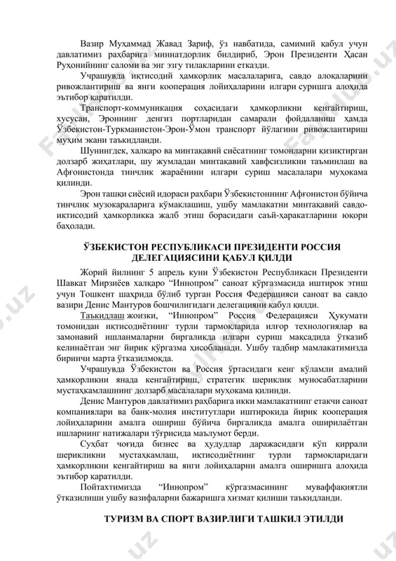 аратилди. транспорт-коммуникация соҳасидаги ҳамкорликни кенгайтириш, хусусан, эроннинг денгиз портларидан самарали фойдаланиш ҳамда ўзбекистон-туркманистон-эрон-ўмон транспорт йўлагини ривожлантириш муҳим экани таъкидланди. шунингдек, халқаро ва минтақавий сиёсатнинг томонларни қизиқтирган долзарб жиҳатлари, шу жумладан минтақавий хавфсизликни таъминлаш ва афғонистонда тинчлик жараёнини илгари суриш масалалари муҳокама қилинди. эрон ташқи сиёсий идораси раҳбари ўзбекистоннинг афғонистон бўйича тинчлик музокараларига кўмаклашиш, ушбу мамлакатни минтақавий савдо-иқтисодий ҳамкорликка жалб этиш борасидаги саъй-ҳаракатларини юқори баҳолади. ўзбекистон республикаси президенти россия делегациясини қабул қилди жорий йилнинг 5 апрель куни ўзбекистон республикаси президенти шавкат мирзиёев халқаро “иннопром” саноат кўргазмасида иштирок этиш учун тошкент шаҳрида бўлиб турган россия федерацияси саноат ва савдо вазири денис мантуров бошчилигидаги делегацияни қабул қилди. таъкидлаш жоизки, “иннопром” россия федерацияси ҳукумати томонидан иқтисодиётнинг турли тармоқларида илғор технологиялар ва замонавий ишланмаларни биргаликда илгари суриш мақсадида ўтказиб келинаётган энг йирик кўргазма ҳисобланади. ушбу тадбир мамлакатимизда биринчи марта ўтказилмоқда. учрашувда ўзбекистон ва россия ўртасидаги кенг кўламли амалий ҳамкорликни янада кенгайтириш, стратегик шериклик муносабатларини мустаҳкамлашнинг …