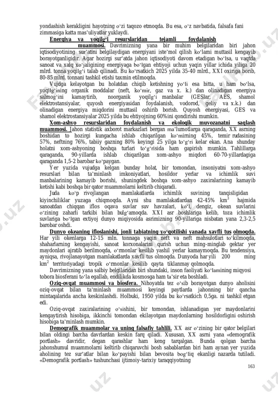 spluatatsiya qilishining hamda atrof-muhitning ifloslanishining asosiy tamoyillari saqlanib qoladigan bo‘lsa, insoniyat global tanglikka duchor bo‘ladi. 2. davrimizning asosiy global muammolari va ularni hal etish yo‘llari. odamzod nasli xx asrning ikkinchi yarmida shunday muammolar domiga tortildi-ki, endilikda ularning iskanjasidan qutulib ketish yoki ketmaslik bugungi kunning eng dolzarb masalasiga aylandi. hozirgi paytda insoniyatga xafv solib turgan umumbashariy muammolar deganda butun dunyo, barcha davlatlar va xalqlarning ishtirokisiz yechish mumkin bo‘lmagan muammolarga aytiladi. bunday muammolar quyidagilardir: - termoyadro urushi xavfining oldini olish va qurollanishni bartarf etish; - jahon iqtisodiyoti va ijtimoiy hayotning o‘sishi uchun qulay shart-sharoit yaratish; - iqtisodiy qoloqlikni tugatish; yer yuzida qashshoqlik va ochlikka barham berish; - tabiiy boyliklardan oqilona va kompleks yondashgan holda foydalanish; - insoniyatning baxt-saodati yo‘lida fan-texnika yutuqlaridan foydalanish uchun xalqaro hamkorlikni yanada faollashtirish; (eng xavfli kasalliklarga qarshi kurash, kosmosni o‘zlashtirish; - dunyo okean boyliklari va imkoniyatlaridan unumliroq foydalanish; ozon qatlamining yo‘qolish xavfining oldini olish va h.k.); - insoniyat …