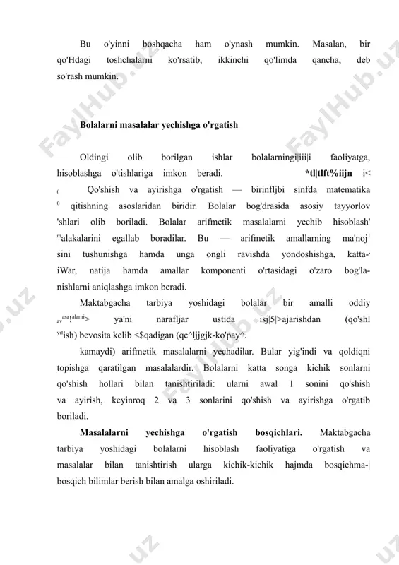 olalar bilan birgalikda bu yerda qanday savollar berish mumkinligini muhokama qiladi: ,,bu nima? stolning nechta oyog'i bor?" va hokazo. topishmoqda qanday narsa haqida gap borishini topish kerak. masalada esa miqdorni, necha soni hosil bo'lishini yoki nechta narsa qolishini bilish kerak. masalani topishmoq bilan solishtirish masala savolining arifmetik mazmunini ta'kidlash imkonini beradi. bolalarni masalani hikoya, topishmoqdan farq qilishga yordam beruvchi umumiy usullardan foydalanishga o'rgatish foydalidir. matnni quyidagi reja asosida tahlil qilish mumkin. ,,bu yerda sonlar bormi? bu yerda nechta son bor? mashg'ulot oxirida bolalarga topishmoq, hikoya va masalani qaytadan tuzish uchun nima qilish kerakligini o'ylash taklif etiladi. o'rgatishning bu bosqichida birinchi mashg'ulotda bolalar qo'shishga, keyinroq esa qo'shish hamda ayirishga oid masalalarni yechadilar, qo'shish va ayirishga oid masalalar ketma-ket tuziladi. javobni sonlar o'rtasidagi bog'lanishdan va munosabatlarni tushunchaga asoslanib topadilar. rasmga qarab bolalar mustaqil masala tuzishga o'rgatiladi. rasmga qarab masala tuzing sahnalashtirugan masalalar. sahnalashtirilgan masalalarga katta e ubor beriladi. bu masalalarda bolalarning kuzatgan, …
