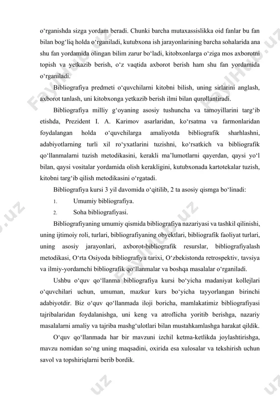 obyektlari, bibliografik faoliyat turlari, uning asosiy jarayonlari, axborot-bibliografik resurslar, bibliografiyalash metodikasi, o‘rta osiyoda bibliografiya tarixi, o‘zbekistonda retrospektiv, tavsiya va ilmiy-yordamchi bibliografik qo‘llanmalar va boshqa masalalar o‘rganiladi. ushbu o‘quv qo‘llanma bibliografiya kursi bo‘yicha madaniyat kollejlari o‘quvchilari uchun, umuman, mazkur kurs bo‘yicha tayyorlangan birinchi adabiyotdir. biz o‘quv qo‘llanmada iloji boricha, mamlakatimiz bibliografiyasi tajribalaridan foydalanishga, uni keng va atroflicha yoritib berishga, nazariy masalalarni amaliy va tajriba mashg‘ulotlari bilan mustahkamlashga harakat qildik. o‘quv qo‘llanmada har bir mavzuni izchil ketma-ketlikda joylashtirishga, mavzu nomidan so‘ng uning maqsadini, oxirida esa xulosalar va tekshirish uchun savol va topshiriqlarni berib bordik. darslikning v va vi bobini yoritishda pedagogika fanlari nomzodi, òoshkent davlat madaniyat instituti „bibliografiya va hujjatshunoslik“ kafedrasi dotsenti muso mamatovich òuropovning qo‘lyozma materiallaridan foydalandik. bibliografiya kursini o‘rganish ta’lim jarayonida o‘rganiladigan barcha mutaxassislik fanlari—„kutubxonashunoslik“, „hujjatlar fondi va elektron katalog“, „kutubxona menejmenti“, „axborot-kutubxona texnologiyasi“, „internet tizimidan foydalanish“, „kutubxona ishini avtomatlashtirish“, „elektron kutubxona“, „axborot-kutubxona dizayni“, umumta’lim fanlari nutq madaniyati, pedagogika, psixologiya …