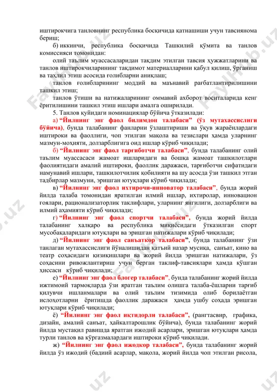 ллик даражаси, етакчилик қобилиятини кузатиш ва баҳолаш ҳамда ғолиб деб топилган иштирокчига танловнинг республика босқичида қатнашиши учун тавсиянома бериш; б) иккинчи, республика босқичида ташкилий қўмита ва танлов комиссияси томонидан: олий таълим муассасаларидан тақдим этилган тавсия ҳужжатларини ва танлов иштирокчиларининг тақдимот материалларини қабул қилиш, ўрганиш ва таҳлил этиш асосида ғолибларни аниқлаш; танлов ғолибларининг моддий ва маънавий рағбатлантирилишини ташкил этиш; танлов ўтиши ва натижаларининг оммавий ахборот воситаларида кенг ёритилишини ташкил этиш ишлари амалга оширилади. 5. танлов қуйидаги номинациялар бўйича ўтказилади: а) “йилнинг энг фаол билимдон талабаси” (ўз мутахассислиги бўйича), бунда талабанинг фанларни ўзлаштириши ва ўқув жараёнлардаги иштироки ва фаоллиги, чоп этилган мақола ва тезислари ҳамда уларнинг мазмун-моҳияти, долзарблигига оид ишлар кўриб чиқилади; б) “йилнинг энг фаол тарғиботчи талабаси”, бунда талабанинг олий таълим муассасаси жамоат ишларидаги ва бошқа жамоат ташкилотлари фаолиятидаги амалий иштироки, фаоллик даражаси, тарғиботчи сифатидаги намунавий ишлари, ташкилотчилик қобилияти ва шу асосда ўзи ташкил этган тадбирлар мазмуни, эришган ютуқлари кўриб чиқилади; …