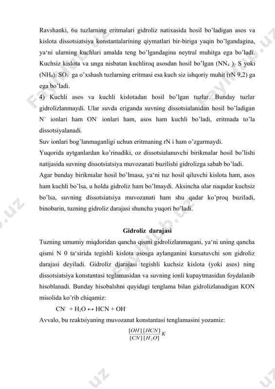 aylanganini kursatuvchi son gidroliz darajasi deyiladi. gidro​liz djarajasi tegishli kuchsiz kislota (yoki asos) ning dissotsia​tsiya konstantasi teglamasidan va suvning ionli kupaytmasidan foydalanib hisoblanadi. bunday hisobalshni quyidagi tenglama bilan gidrolizlanadigan kon misolida ko’rib chiqamiz: cn- + h2o ↔ hcn + oh- avvalo, bu reaktsiyaning muvozanat konstantasi tenglamasini yozamiz: suyultirilgan eritmalarda suv xaddan tashqari ortiqcha miqdorda bo’ladi va gidroliz muvozanatini qaysi tomonga siljimasin, suvning kontsentratsiyasi deyarli o’zgarmaydi. shuning uchun n 0 ning miqdorini doimiy deb hisoblab, uning tenglamasining ung tomoniga o’tkazib, ikki kontantani bir konstantaga [k gidr] bilan almashtirish mumkin: k gidr qiymati gidroliz konstantasi deyiladi. tenglama (3) dan tuzning gidroliz darajasini hisoblab chiqarish mumkin. tuzning kontsentratsiyasini s mol/l deb olamiz. agar gidroliz darajasi h bo’lsa, u holda sh mol tuz gidrolizlanib, sh mol nsn hamda sh garm-mol on hosil bo’ladi. buni hisobga olsak, tenglama (3) da (4) kelib chiqadi (k kisl gidroliz natijasida hosil bo’ladigan kuchsiz kislotaning dissotsiatsiya konstantasini umumiy kurishda …